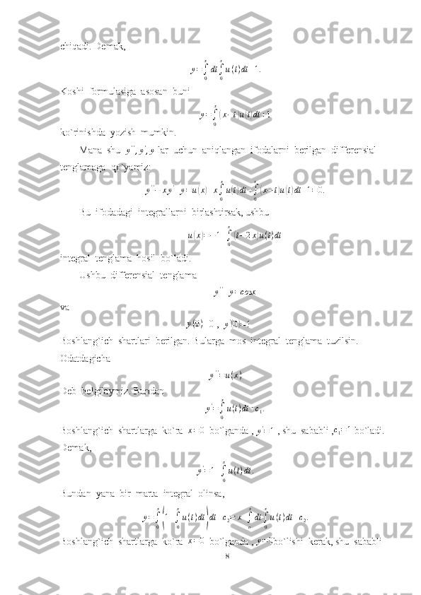 chiqadi. Demak,
y =
∫
0 x
dt
∫
0x
u ( t ) dt + 1.
Koshi  formulasiga  asosan  buni
y =
∫
0 x(
x − t	) u	( t) dt + 1
ko`rinishda  yozish  mumkin.
Mana  shu  	
y'',y',y  lar  uchun  aniqlangan  ifodalarni  berilgan  differensial  
tenglamaga  qo`yamiz:
y ' '
− x y '
+ y = u	
( x	) + x
∫
0 x
u	( t) dt +
∫
0x	(
x − t	) u	( t) dt + 1 = 0.
Bu  ifodadagi  integrallarni  birlashtirsak, ushbu
u	
( x	) = − 1 +
∫
0x	(
t − 2 x	) u ( t ) dt
integral  tenglama  hosil  bo`ladi.
Ushbu  differensial  tenglama
y ' '
+ y = cosx
va
                                                   	
y(0) =0 ,  	y'(0)=1
Boshlang`ich  shartlari  berilgan. Bularga  mos  integral  tenglama  tuzilsin.
Odatdagicha
y ' '
= u ( x )
Deb  belgilaymiz. Bundan
y '
=
∫
0 x
u ( t ) dt + c
1 .
Boshlang`ich  shartlarga  ko`ra  	
x=0   bo`lganda , 
y '
= 1  , shu  sababli ,	c1=1  bo`ladi. 
Demak,	
y'=1+∫0
x
u(t)dt	.
Bundan  yana  bir  marta  integral  olinsa,
y =
∫
0 x	
(
1 +
∫
0x
u ( t ) dt	) dt + c
2 = x +
∫
o x
dt
∫
0x
u ( t ) dt + c
2 .
Boshlang`ich  shartlarga  ko`ra  	
x=0   bo`lganda , 	y=	0 bo`lishi  kerak, shu  sababli
18 