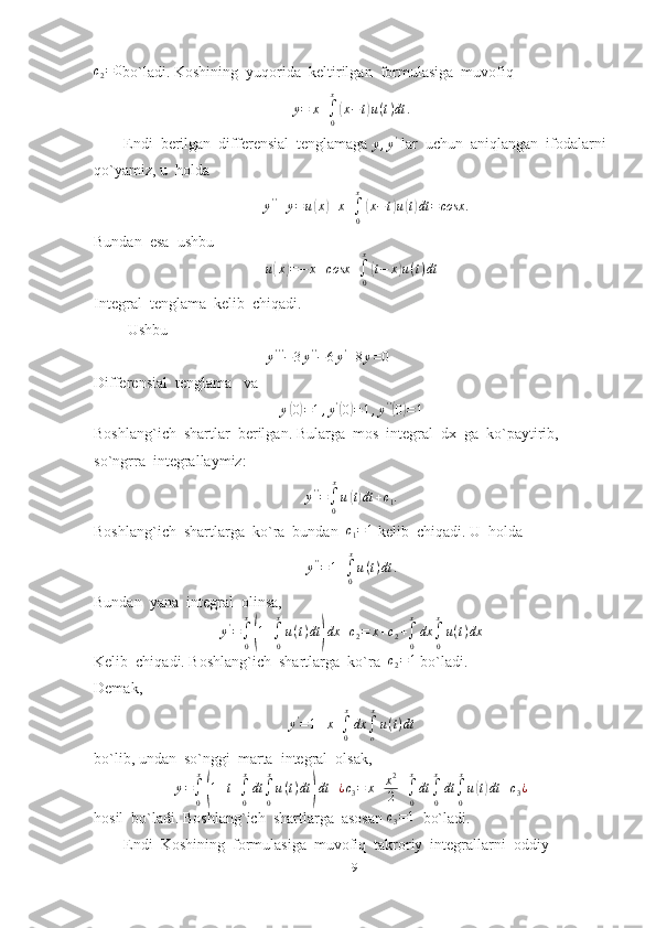 c2=	0bo`ladi. Koshining  yuqorida  keltirilgan  formulasiga  muvofiq
y = x +
∫
0 x	
(
x − t	) u ( t ) dt .
Endi  berilgan  differensial  tenglamaga 
y , y '
 lar  uchun  aniqlangan  ifodalarni
qo`yamiz, u  holda	
y''+y=u(x)+x+∫0
x
(x−t)u(t)dt	=cosx	.
Bundan  esa  ushbu
u	
( x	) = − x + cosx +
∫
0x	(
t − x	) u ( t ) dt
Integral  tenglama  kelib  chiqadi.
 Ushbu 
                                     	
y'''−3y''−6y'+8y=0  
Differensial  tenglama   va
y	
( 0) = 1 , y '	(
0	) = 1 , y ' '	(
0	) = 1
Boshlang`ich  shartlar  berilgan. Bularga  mos  integral  dx  ga  ko`paytirib, 
so`ngrra  integrallaymiz:	
y''=∫0
x
u(t)dt	+c1.
Boshlang`ich  shartlarga  ko`ra  bundan   c
1 = 1
 kelib  chiqadi. U  holda  	
y''=1+∫0
x
u(t)dt	.
Bundan  yana  integral  olinsa,	
y'=∫
0
x
(1+∫
0
x
u(t)dt	)dx	+c2=	x+c2+∫
0
x
dx	∫
0
x
u(t)dx
Kelib  chiqadi. Boshlang`ich  shartlarga  ko`ra   c
2 = 1
 bo`ladi.
Demak,	
y'=1+x+∫0
x
dx	∫o
x
u(t)dt
bo`lib, undan  so`nggi  marta  integral  olsak,
y =
∫
0 x	
(
1 + t +
∫
0 x
dt
∫
0 x
u ( t ) dt	) dt + ¿ c
3 = x + x 2
2 +
∫
0x
dt
∫
0 x
dt
∫
0 x
u	( t) dt + c
3 ¿
hosil  bo`ladi. Boshlang`ich  shartlarga  asosan 	
c3=1   bo`ladi.
Endi  Koshining  formulasiga  muvofiq  takroriy  integrallarni  oddiy  
19 