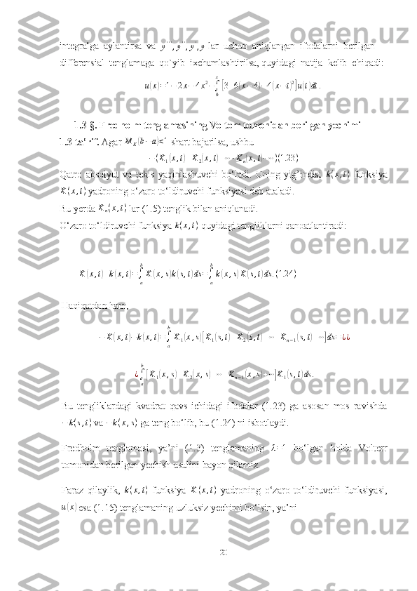 integralga  aylantirsa  va  
y ' ' '
, y ' '
, y '
, y  lar  uchun  aniqlangan  ifodalarni  berilgan  
differensial  tenglamaga  qo`yib  ixchamlashtirilsa, quyidagi  natija  kelib  chiqadi:u(x)=1−	2x−	4x2−∫0
x
[3+6(x−4)−4(x−t)2]u(t)dt	.
      1.3-§.  Fredholm tenglamasining Volterr tomonidan berilgan yechimi    
1.3-ta’rif.  Agar 	
M	K(b−a)<1  shart bajarilsa, ushbu	
−(K1(x,t)+K2(x,t)+⋯+Kn(x,t)+⋯)(1.23	)
Qatro   absolyut   va   tekis   yaqinlashuvchi   bo‘ladi.   Uning   yig’indisi  	
k(x,t)   funksiya
K ( x , t )
 yadroning o‘zaro to‘ldiruvchi funksiyasi deb ataladi.
Bu yerda  K
n ( x , t )
 lar (1.5) tenglik bilan aniqlanadi.
O‘zaro to‘ldiruvchi funksiya  k ( x , t )
 quyidagi tengliklarni qanoatlantiradi:
       	
K	(x,t)+k(x,t)=∫a
b
K	(x,s)k(s,t)ds	=∫a
b
k(x,s)K	(s,t)ds	.(1.24	)
Haqiqatdan ham, 
− K	
( x , t	) − k	( x , t	) =
∫
ab
K
1	( x , s	)[ K
1	( s , t	) + K
2	( s , t	) + ⋯ + K
n − 1	( s , t	) + ⋯	] ds = ¿ ¿
¿
∫
ab	
[
K
1	( x , s	) + K
2	( x , s	) + ⋯ + K
n − 1	( x , s	) + ⋯	] K
1	( s , t	) ds .
Bu   tengliklardagi   kvadrat   qavs   ichidagi   ifodalar   (1.23)   ga   asosan   mos   ravishda
− k ( s , t )
 va  − k ( x , s )
 ga teng bo‘lib, bu (1.24) ni isbotlaydi.
Fredholm   tenglamasi,   ya’ni   (1.3)   tenglamaning   λ = 1
  bo‘lgan   holda   Volterr
tomonidan berilgan yechish usulini bayon qilamiz.
Faraz   qilaylik,   k ( x , t )
  funksiya   K ( x , t )
  yadroning   o‘zaro   to‘ldiruvchi   funksiyasi,
u	
( x	)
 esa (1.15) tenglamaning uzluksiz yechimi bo‘lsin, ya’ni
20 