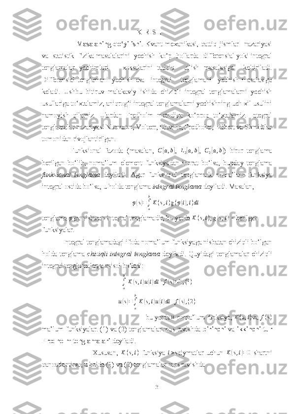                                                         KIRISH
Masalaning   qo‘yilishi .   Kvant   mexanikasi,   qattiq   jismlar     nazariyasi
va   statistik   fizika masalalarini   yechish   ko‘p   hollarda   differensial yoki integral
tenglamalar   yechimlari       xossalarini   tadqiq     qilish   masalasiga     keltiriladi.
Differensial   tenglamani   yechish   esa     integral       tenglamani     yechish   masalasiga
keladi.   Ushbu   bitiruv   malakaviy   ishida   chiziqli   integral   tenglamalarni   yechish
usullariga to‘xtalamiz, aniqrog‘i integral tenglamalarni yechishning uch xil usulini
namoyish   qilamiz.   Ulardan   Fredholm   metodiga   ko‘proq   to‘xtalamiz.   Integral
tenglamalar nazariyasi Nuemann, Volterr, Liuville, Fredholm, Hilbert va Shmidtlar
tomonidan rivojlantirilgan.                                                                             
      Funksional   fazoda   (masalan,   C[ a , b	]
,  	L2[a,b] ,  	C2[a,b] )   biror   tenglama
berilgan   bo‘lib,   noma’lum   element   funksiyadan   iborat   bo‘lsa,   bunday   tenglama
funksional   tenglama   deyiladi.   Agar   funksional   tenglamada   noma’lum   funksiya
integral ostida bo‘lsa, u holda tenglama  integral tenglama  deyiladi. Masalan, 	
φ(s)=∫a
b
K(s,t)g(φ(t),t)dt
tenglama  φ
 ga nisbatan integral tenglamadir, bu yerda 
K	(s,t) ,  g	( s , t	)
 − berilgan 
funksiyalar. 
            Integral tenglamadagi ifoda noma’lum funksiyaga nisbatan chiziqli bo‘lgan
holda tenglama   chiziqli  integral  tenglama   deyiladi. Quyidagi tenglamalar  chiziqli
integral tenglamalarga misol bo‘ladi: 	
∫a
b
K	(s,t)u(t)dt	+	f(s)=0,(1)
u	
( s) =
∫
ab
K	( s , t	) u	( t) dt + f	( s) , ( 2 )
                                                           bu yerda 	
u  noma’lum funksiya, 	K	(s,t) va  f ( s )
ma’lum funksiyalar. (1) va (2) tenglamalar mos ravishda  birinchi  va  ikkinchi   tur
Fredholm   tenglamalari  deyiladi.
                                    Xususan,   K ( s , t )
  funksiya   t > s
qiymatlar   uchun   K	
( s , t	) = 0
  shartni
qanoatlantirsa, u holda (1) va (2) tenglamalar mos ravishda 
3 