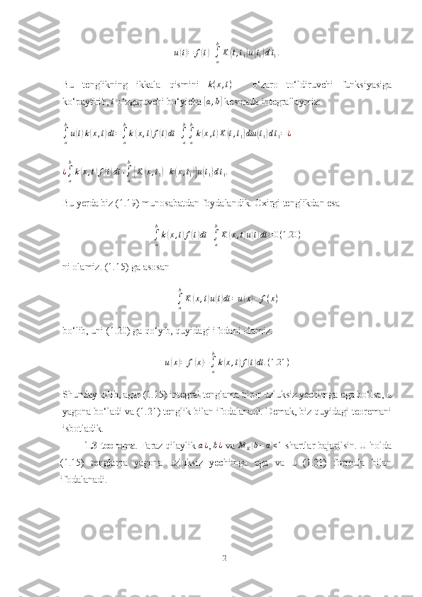 u(t)=	f(t)+∫a
b
K	(t,t1)u(t1)dt1.Bu   tenglikning   ikkala   qismini   k ( x , t )
  -   o‘zaro   to‘ldiruvchi   funksiyasiga
ko‘paytirib,  t
 o‘zgaruvchi bo‘yicha 	
[a,b]  kesmada integrallaymiz:	
∫a
b
u(t)k(x,t)dt	=∫a
b
k(x,t)f(t)dt	+∫a
b
∫a
b
k(x,t)K	(t,t1)dtu	(t1)dt1=¿	
¿∫a
b
k(x,t)f(t)dt	+∫a
b
[K	(x,t1)+k(x,t1)]u(t1)dt1.
Bu yerda biz (1.19) munosabatdan foydalandik. Oxirgi tenglikdan esa 
∫
ab
k	
( x , t	) f	( t) dt +
∫
ab
K	( x , t	) u	( t) dt = 0 ( 1.20 )
ni olamiz. (1.15) ga asosan 	
∫a
b
K	(x,t)u(t)dt	=	u(x)−	f(x)
bo‘lib, uni (1.20) ga qo‘yib, quyidagi ifodani olamiz:
u	
( x	) = f	( x	) −
∫
ab
k	( x , t	) f	( t) dt . ( 1.21 )
Shunday qilib, agar (1.15) integral tenglama biror uzluksiz yechimga ega bo‘lsa, u
yagona bo‘ladi va (1.21) tenglik bilan ifodalanadi. Demak, biz quyidagi teoremani
isbotladik.
         1.3-teorema . Faraz qilaylik 	
a¿ , 	b¿  va  M
K	( b − a	) < 1
 shartlar bajarilsin. U holda
(1.15)   tenglama   yagona   uzluksiz   yechimga   ega   va   u   (1.21)   formula   bilan
ifodalanadi.
21 