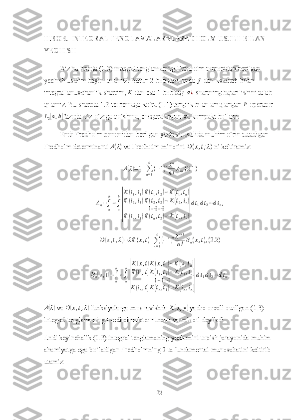 II.BOB.   INTEGRAL TENGLAMALARNI FREDHOLM USULI  BILAN   
YECHISH
Biz bu bobda (1.3) integral tenglamaning Fredholm tomonidan berilgan 
yechish usulini bayon qilamiz. Butun 2-bob davomida f   dan kvadrati bilan 
integrallanuvchanlik shartini, 	
K   dan esa 1-bobdagi 	a¿   shartning bajarilishini talab 
qilamiz. Bu shartda 1.2-teoremaga ko`ra (1.1) tenglik bilan aniqlangan  F
  operator	
L2[a,b]
fazoda o`z-o`ziga qo`shma, chegaralangan va kompakt bo`ladi.
Endi Fredholm tomonidan berilgan yechish usulida muhim o`rin tutadigan 
Fredholm determinanti  Δ ( λ )
 va Fredholm minorini  D ( x , t ; λ )
 ni keltiramiz:
Δ	
( λ) = 1 +
∑
n = 1∞
( − 1 ) n λ n
n ! A
n , ( 2.1 )	
An=∫a
b
⋯∫a
b
|
K	(t1,t1)K	(t1,t2)⋯K	(t1,tn)	
K	(t2,t1)K	(t2,t2)⋯	K	(t2,tn)	
⋮⋯⋮⋯⋮	
K	(tn,t1)K	(tn,t2)⋯	K	(tn,tn)|
dt1dt2⋯dtn,	
D	(x,t;λ)=	λK	(x,t)+∑n=1
∞	
(−1)nλn+1	
n!	Bn(x,t),(2.2	)
B
n	
( x , t	) =
∫
ab
⋯
∫
ab	
| K	
( x , t	) K	( x , t
1	) ⋯ K	( x , t
n	)
K	
( t
1 , t	) K	( t
1 , t
1	) ⋯ K	( t
1 , t
n	)
⋮ ⋯ ⋮ ⋯ ⋮
K	
( t
n , t	) K	( t
n , t
1	) ⋯ K	( t
n , t
n	)| d t
1 d t
2 ⋯ d t
n .	
Δ(λ)
 va 	D	(x,t;λ)  funksiyalarga mos ravishda  K	( x , y	)
 yadro orqali qurilgan (1.3) 
integral tenglamaning  Fredholm determinanti va minori deyiladi.
Endi keyinchalik (1.3) integral tenglamaning yechimini topish jarayonida muhim 
ahamiyatga ega bo`ladigan Fredholmning 2 ta fundamental munosabatini keltirib 
utamiz:
22 