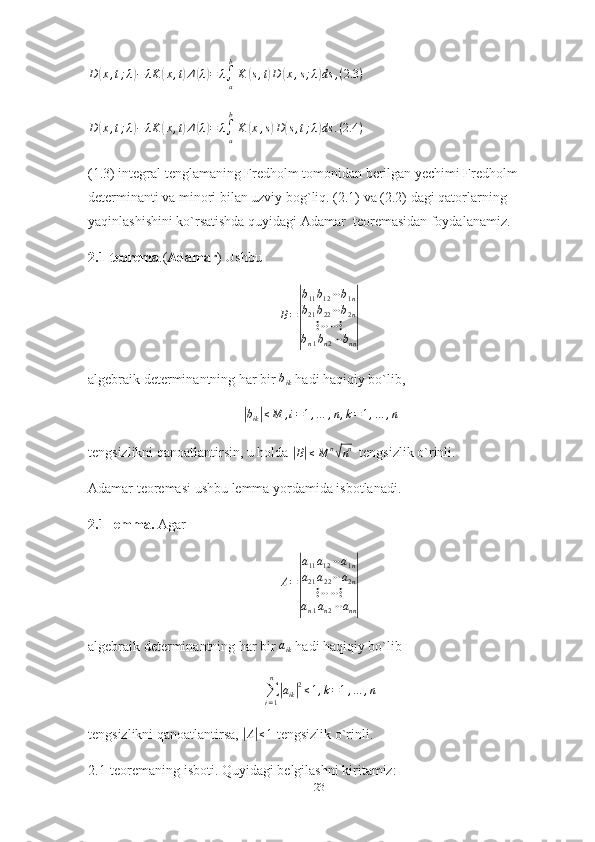 D	(x,t;λ)−	λK	(x,t)Δ(λ)=	λ∫a
b
K	(s,t)D	(x,s;λ)ds	,(2.3	)	
D	(x,t;λ)−	λK	(x,t)Δ(λ)=	λ∫a
b
K	(x,s)D(s,t;λ)ds	.(2.4	)(1.3) integral tenglamaning Fredholm tomonidan berilgan yechimi Fredholm 
determinanti va minori bilan uzviy bog`liq. (2.1) va (2.2) dagi qatorlarning 
yaqinlashishini ko`rsatishda quyidagi Adamar  teoremasidan foydalanamiz.
2.1-teorema .( Adamar ) Ushbu
B =	
| b
11 b
12 ⋯ b
1 n
b
21 b
22 ⋯ b
2 n
⋮ ⋯ ⋯ ⋮
b
n 1 b
n 2 ⋯ b
nn	|
algebraik determinantning har bir  b
ik   hadi haqiqiy bo`lib,	
|
b
ik	| ≤ M , i = 1 , … , n , k = 1 , … , n
tengsizlikni qanoatlantirsin, u holda 	
|B|≤M	n√nn     tengsizlik o`rinli.
Adamar teoremasi ushbu lemma yordamida isbotlanadi.
2.1-lemma.  Agar 	
A=
|
a11a12⋯a1n	
a21a22⋯a2n	
⋮⋯⋯⋮	
an1an2⋯ann|
algebraik determinantning har bir 	
aik   hadi haqiqiy bo`lib
∑
i = 1n
|
a
ik	| 2
≤ 1 , k = 1 , … , n
tengsizlikni qanoatlantirsa, 	
|A|≤1  tengsizlik o`rinli.
2.1-teoremaning isboti. Quyidagi belgilashni kiritamiz:
23 