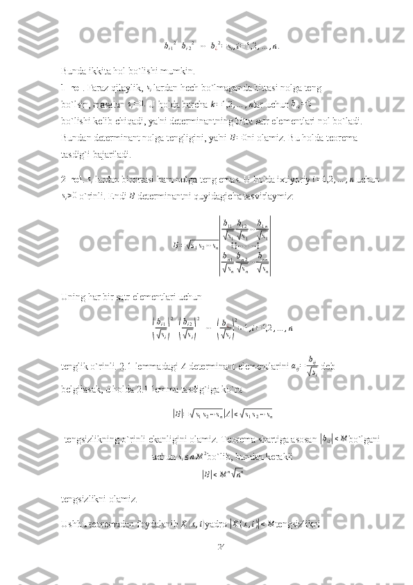 b
i 1 2
+ b
i 2 2
+ ⋯ + b
¿ 2
= s
i , i = 1,2 , … , n .
Bunda ikkita hol bo`lishi mumkin.
1-hol . Faraz qilaylik,  s
i   lardan hech bo`lmaganda bittasi nolga teng
bo`lsin, masalan si=0.   U holda barcha 	k=1,2	,…	,n lar uchun 	bik=0
bo`lishi kelib chiqadi, ya'ni determinantning bitta satr elementlari nol bo`ladi. 
Bundan determinant nolga tengligini, ya'ni 	
B=0 ni olamiz. Bu holda teorema 
tasdig`i bajariladi.
2-hol . 	
si   lardan birortasi ham nolga teng emas. U holda ixtiyoriy 	i=1,2	,…	,n   uchun
s
i > 0
 o`rinli. Endi 	
B   determinantni quyidagicha tasvirlaymiz:
B =	
√ s
1 s
2 ⋯ s
n	
| b
11
√
s
1 b
12	√
s
1 ⋯ b
1 n	√
s
1
⋮ ⋮ ⋯ ⋯ ⋯ ⋮
b
n 1	
√
s
n b
n 2	√
s
n ⋯ b
nn	√
s
n	
|
Uning har bir satr elementlari uchun	
(
bi1	
√si)
2
+(
bi2	
√si)
2
+⋯+(
b¿
√si)
2
=1,i=1,2	,…	,n
tenglik o`rinli. 2.1-lemmadagi 	
A   determinant elementlarini  a
ij = b
ij	√
s
i  deb
belgilasak, u holda 2.1-lemma tasdig`iga ko`ra	
|B|=√s1s2⋯sn|A|≤√s1s2⋯sn
tengsizlikning o`rinli ekanligini olamiz. Teorema shartiga asosan 	
|bik|≤M bo`lgani
uchun  s
i ≤ n M 2
bo`lib, bundan kerakli	
|
B	| ≤ M n	√
n n
tengsizlikni olamiz.
Ushbu teoremadan foydalanib 	
K	(x,t) yadro 	|K	(x,t)|≤M tengsizlikni
24 