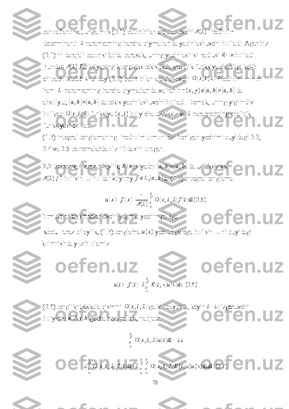 qanoatlantirsa, unga mos (2.1) qator bilan aniqlanuvchi  Δ ( λ )
 Fredholm 
determinanti   λ   parametrning barcha qiymatlarida yaqinlashuvchi bo`ladi. Agar biz
(2.1) ni darajali qator sifatida qarasak, uning yaqinlashish radiusi 	
R=∞ bo`ladi. 
Bundan  Δ ( λ )
 funksiyaning kompleks tekislikda analitik funksiya ekanligi kelib 
chiqadi. Xuddi shunday (2.2) qator bilan aniqlanuvchi  D	
( x , t ; λ	)
 Fredholm minori 
ham    λ
  parametrning barcha qiymatlarida va har bir  ( x , y ) ∈	
[ a , b	] ×	[ a , b	]
 da 
absolyut, 	
[ a , b	] ×	[ a , b	]
 da tekis yaqinlashuvchi bo`ladi. Demak, uning yig`indisi 
bo`lgan 	
D	(x,t;λ)  funksiya  ( x , t )
 bo`yicha uzluksiz va 	λ   parametrning analitik 
funksiyasi bo`ladi.
(1.3)  integral tenglamaning Fredholm tomonidan berilgan yechimi quyidagi 2.2, 
2.4 va 2.5-teoremalarda o`z ifodasini topgan.
2.2-teorema .  Faraz qilaylik, 	
K	(x,y) yadro 	[a,b]×[a,b]  da uzluksiz va
Δ ( λ ) ≠ 0
 bo`lsin. U holda ixtiyoriy 	
f∈L2[a,b] da (1.3) integral tenglama
u	
( x	) = f	( x	) + 1
Δ ( λ ) ∫
ab
D	( x , t ; λ	) f	( t) dt ( 2.5 )
formula bilan ifodalanuvchi yagona yechimga ega.
Isbot.  Faraz qilaylik, (1.3) tenglama  u ( x )
 yechimga ega bo`lsin. Uni quyidagi 
ko`rinishda yozib olamiz	
u(t)=	f(t)+λ∫a
b
K	(t,s)u(s)ds	.(2.6	)
(2.6) tenglikni ikkala qismini 	
D	(x,t;λ)  ga ko`paytirib, keyin 	t−¿ o`zgaruvchi 
bo`yicha 	
a   dan  b
  gacha integrallab, natijada	
∫a
b
D(x,t;λ)u(t)dt	=¿¿	
¿∫a
b
D	(x,t;λ)f(t)dt	+λ∫a
b
∫a
b
D	(x,t;λ)K(t,s)u(s)dsdt	.(2.7	)
25 