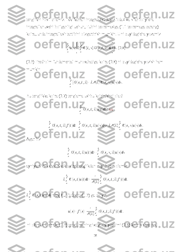 tenglikni hosil qilamiz. Ikki karrali integral ostidagi ifoda t   va 	s   lar bo`yicha 
integrallanuvchi bo`lganligi uchun, Fubini teoremasiga (1.1-teoremaga qarang) 
ko`ra, unda integrallash tartibini o`zgartirish mumkin. Uni quyidagicha yozamiz
∫
ab
u	
( s){ λ
∫
ab
K ( t , s ) D	( x , t ; λ	) dt	} ds . ( 2.8 )
(2.3) Fredholm fundamental munosabatiga ko`ra (2.8) ni quyidagicha yozish ham 
mumkin
∫
ab	
{
D	( x , t ; λ	) − λ Δ	( λ	) K	( x , s	)} u	( s) ds .
Bu tenglikka ko`ra (2.7) tenglama ushbu ko`rinishni oladi	
∫a
b
D(x,t;λ)u(t)dt	=¿¿	
∫a
b
D(x,t;λ)f(t)dt	+∫a
b
D	(x,t;λ)u(s)ds	−	λΔ(λ)∫a
b
K	(x,s)u(s)ds	.
Agar biz
∫
ab
D	
( x , t ; λ	) u	( t) dt =
∫
ab
D	( x , s ; λ	) u	( s) ds
ayniyatni hisobga olsak oxirgi tenglikdan quyidagini olamiz:	
λ∫a
b
K	(x,t)u(t)dt	=	1
Δ(λ)∫a
b
D	(x,t;λ)f(t)dt	.	
λ∫a
b
K	(x,t)u(t)dt
  ning bu ifodasini (1.3) ga qo`yib	
u(x)=	f(x)+	1
Δ(λ)∫a
b
D	(x,t;λ)f(t)dt	.
ni olamiz. Demak, (1.3) tenglamaning ixtiyoriy yechimi (2.5) ko`rinishga ega 
26 