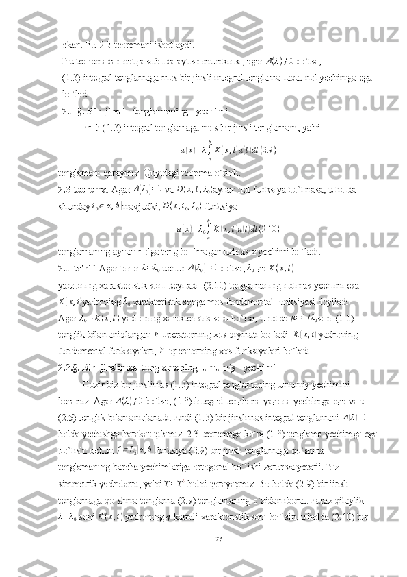 ekan. Bu 2.2-teoremani isbotlaydi. 
Bu teoremadan natija sifatida aytish mumkinki, agar  Δ ( λ ) ≠ 0
 bo`lsa,
(1.3) integral tenglamaga mos bir jinsli integral tenglama faqat nol yechimga ega 
bo`ladi.
2.1-§.  Bir  jinsli   tenglamaning   yechimi
Endi (1.3) integral tenglamaga mos bir jinsli tenglamani, ya'niu(x)=	λ∫a
b
K	(x,t)u(t)dt	(2.9	)
tenglamani qaraymiz. Quyidagi teorema o`rinli.
2.3-teorema . Agar 	
Δ(λ0)=0  va 	D(x,t;λ0) aynan nol funksiya bo`lmasa, u holda 
shunday  t
0 ∈	
[ a , b	]
mavjudki, 	D(x,t0,λ0)  funksiya	
u(x)=	λ0∫a
b
K	(x,t)u(t)dt	(2.10	)
tenglamaning aynan nolga teng bo`lmagan uzluksiz yechimi bo`ladi.
2.1-ta'rif . Agar biror 	
λ=	λ0  uchun 	Δ(λ0)=0  bo`lsa, 	λ0  ga 	K	(x,t)
yadroning xarakteristik soni deyiladi. (2.10) tenglamaning nolmas yechimi esa	
K	(x,t)
yadroning 	λ0  xarakteristik songa mos fundamental funksiyasi deyiladi.
Agar  λ
0 − K ( x , t )
 yadroning xarakteristik soni bo`lsa, u holda 	
μ=1/λ0 soni (1.1) 
tenglik bilan aniqlangan 	
F   operatorning xos qiymati bo`ladi. 	K	(x,t)  yadroning 
fundamental funksiyalari,  F
  operatorning xos funksiyalari bo`ladi.
2.2.§.   Bir  jinslimas  tenglamaning  umumiy   yechimi
Hozir biz bir jinslimas (1.3) integral tenglamaning umumiy yechimini 
beramiz.  Agar  Δ ( λ ) ≠ 0
 bo`lsa, (1.3) integral tenglama yagona yechimga ega va u 
(2.5) tenglik bilan aniqlanadi. Endi (1.3) bir jinslimas integral tenglamani  Δ	
( λ) = 0
 
holda yechishga harakat qilamiz. 2.3-teoremaga ko`ra (1.3) tenglama yechimga ega
bo`lishi uchun  f ∈ L
2	
[ a , b	]
funksiya (2.9) bir jinsli tenglamaga qo`shma 
tenglamaning barcha yechimlariga ortogonal bo`lishi zarur va yetarli. Biz 
simmetrik yadrolarni, ya'ni  T = T ¿
 holni qarayapmiz. Bu holda (2.9) bir jinsli 
tenglamaga qo`shma tenglama (2.9) tenglamaning o`zidan iborat. Faraz qilaylik	
λ=	λ0
 soni  K ( x , t )
 yadroning  q
  karrali xarakteristik soni bo`lsin, u holda (2.10) bir 
27 