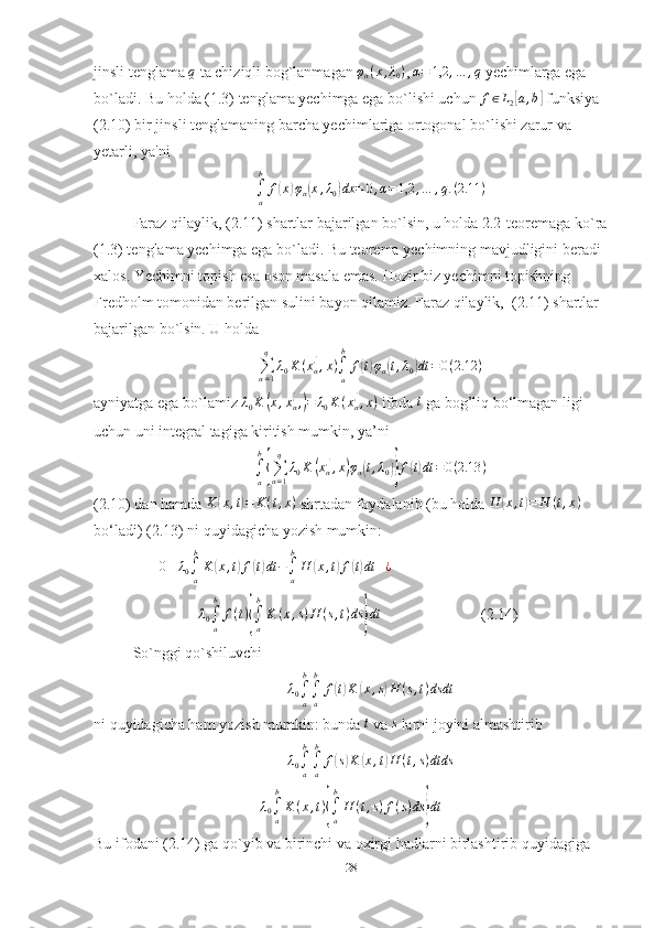 jinsli tenglama q   ta chiziqli bog`lanmagan 	φα(x,λ0) , 	α=	1,2	,…	,q  yechimlarga ega 
bo`ladi. Bu holda (1.3) tenglama yechimga ega bo`lishi uchun  f ∈ L
2	
[ a , b	]
 funksiya 
(2.10) bir jinsli tenglamaning barcha yechimlariga ortogonal bo`lishi zarur va 
yetarli, ya'ni	
∫a
b	
f(x)φα(x,λ0)dx	=	0,α=1,2	,…	,q.(2.11	)
Faraz qilaylik, (2.11) shartlar bajarilgan bo`lsin, u holda 2.2-teoremaga ko`ra
(1.3) tenglama yechimga ega bo`ladi. Bu teorema yechimning mavjudligini beradi 
xalos. Yechimni topish esa oson masala emas. Hozir biz yechimni topishning 
Fredholm tomonidan berilgan sulini bayon qilamiz. Faraz qilaylik,  (2.11) shartlar 
bajarilgan bo`lsin. U holda	
∑α=1
q	
λ0K	(xα,',x)∫a
b	
f(t)φα(t,λ0)dt	=0(2.12	)
ayniyatga ega bo`lamiz  λ
0 K	
( x , x
α, '
,	) = λ
0 K ( x
α, '
, x )
 ifoda  t
 ga bog’liq bo‘lmagan ligi 
uchun uni integral tagiga kiritish mumkin, ya’ni	
∫a
b
{∑α=1
q	
λ0K	(xα,',x)φα(t,λ0)}f(t)dt	=	0(2.13	)
(2.10) dan hamda 	
K	(x,t)=	K(t,x)  shrtadan foydalanib (bu holda 	H	(x,t)=	H	(t,x)  
bo‘ladi) (2.13) ni quyidagicha yozish mumkin: 
       	
0≡	λ0∫a
b
K	(x,t)f(t)dt	−∫a
b
H	(x,t)f(t)dt	+¿  
               	
+λ0∫a
b	
f(t){∫a
b
K	(x,s)H	(s,t)ds	}dt                           (2.14)
So`nggi qo`shiluvchi  
λ
0 ∫
ab
∫
ab
f	
( t) K	( x , s	) H ( s , t ) dsdt
ni quyidagicha ham yozish mumkin: bunda 	
t   va 	s   larni joyini almashtirib
λ
0 ∫
ab
∫
ab
f	
( s) K	( x , t	) H ( t , s ) dtds	
λ0∫a
b
K	(x,t){∫a
b
H	(t,s)f(s)ds	}dt
Bu ifodani (2.14) ga qo`yib va birinchi va oxirgi hadlarni birlashtirib quyidagiga 
28 