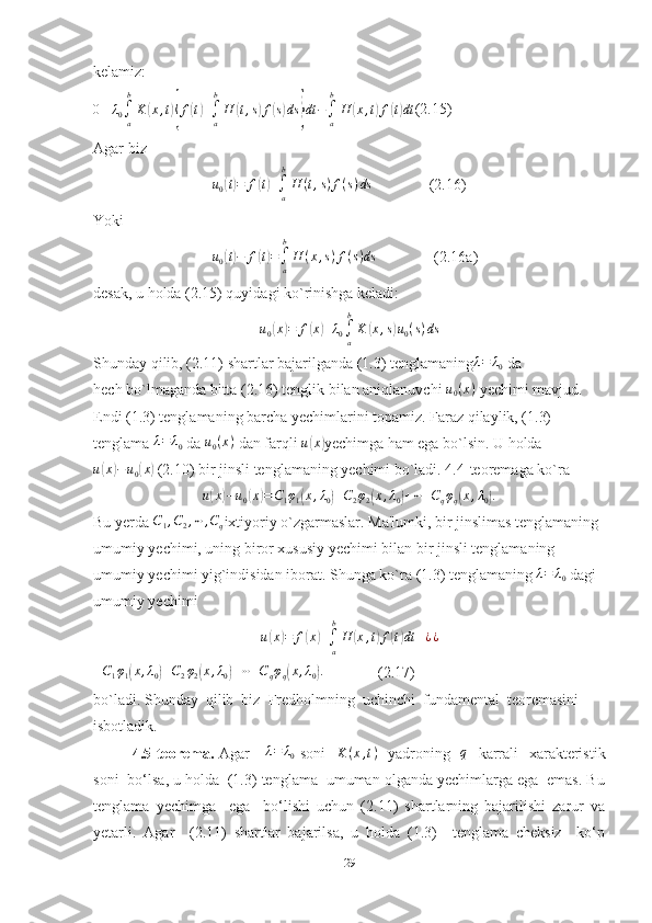 kelamiz:0≡	λ0∫a
b
K	(x,t){f(t)+∫a
b
H	(t,s)f(s)ds	}dt−∫a
b
H	(x,t)f(t)dt
(2.15)
Agar biz
                               	
u0(t)=	f(t)+∫a
b
H	(t,s)f(s)ds                (2.16)                                    
Yoki
                               	
u0(t)−	f(t)=∫a
b
H	(x,s)f(s)ds                (2.16a)                                 
desak, u holda (2.15) quyidagi ko`rinishga keladi:	
u0(x)=	f(x)+λ0∫a
b
K	(x,s)u0(s)ds
Shunday qilib, (2.11) shartlar bajarilganda (1.3) tenglamaning	
λ=	λ0  da
hech bo`lmaganda bitta (2.16) tenglik bilan aniqlanuvchi 	
u0(x)  yechimi mavjud. 
Endi (1.3) tenglamaning barcha yechimlarini topamiz. Faraz qilaylik, (1.3) 
tenglama 	
λ=	λ0  da 	u0(x)  dan farqli  u	( x	)
yechimga ham ega bo`lsin. U holda
u	
( x	) − u
0	( x	)
 (2.10) bir jinsli tenglamaning yechimi bo`ladi. 4.4-teoremaga ko`ra	
u(x)−u0(x)=C1φ1(x,λ0)+C2φ2(x,λ0)+⋯+Cqφq(x,λ0).
Bu yerda 	
C1,C2,⋯	,Cq ixtiyoriy o`zgarmaslar. Ma'lumki, bir jinslimas tenglamaning 
umumiy yechimi, uning biror xususiy yechimi bilan bir jinsli tenglamaning 
umumiy yechimi yig`indisidan iborat.  Shunga ko`ra  (1 .3) tenglamaning  	
λ=	λ0  dagi 
umumiy yechimi	
u(x)=	f(x)+∫a
b
H	(x,t)f(t)dt	+¿¿
+ C
1 φ
1	
( x , λ
0	) + C
2 φ
2	( x , λ
0	) + ⋯ + C
q φ
q	( x , λ
0	) .
              (2.17)
b o`ladi. Shunday  qilib  biz  Fredholmning  uchinchi  fundamental  teoremasini  
isbotladik.
4.5-teorema.   Agar     	
λ=	λ0   soni    	K	(x,t)    yadroning   	q    karrali    xarakteristik
soni  bo‘lsa, u holda  (1.3) tenglama  umuman olganda yechimlarga ega  emas. Bu
tenglama   yechimga     ega     bo‘lishi   uchun   (2.11)   shartlarning   bajarilishi   zarur   va
yetarli.   Agar     (2.11)   shartlar   bajarilsa,   u   holda   (1.3)     tenglama   cheksiz     ko‘p
29 