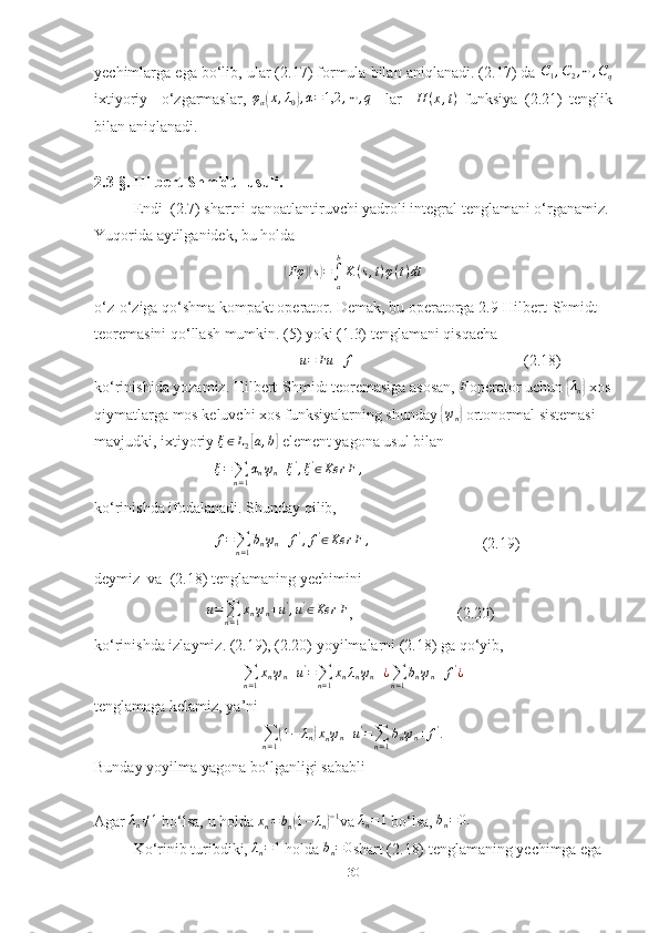 yechimlarga ega bo‘lib, ular (2.17) formula bilan aniqlanadi. (2.17) da C1,C2,⋯	,Cq
ixtiyoriy     o‘zgarmaslar,  	
φα(x,λ0),α=1,2	,⋯,q     lar     H ( x , t )
  funksiya   (2.21)   tenglik
bilan aniqlanadi.
2.3-§.  Hilbert-Shmidt   usuli .
Endi  (2.7) shartni qanoatlantiruvchi yadroli integral tenglamani o‘rganamiz.
Yuqorida aytilganidek, bu holda	
(Fφ	)(s)=∫a
b
K(s,t)φ(t)dt
o‘z-o‘ziga qo‘shma kompakt operator. Demak, bu operatorga 2.9-Hilbert-Shmidt 
teoremasini qo‘llash mumkin. (5) yoki (1.3) tenglamani qisqacha
                                                      u = Fu + f
                                            (2.18)
ko‘rinishida yozamiz. Hilbert-Shmidt teoremasiga asosan,  F
operator uchun 	
{ λ
n	}  xos
qiymatlarga mos keluvchi xos funksiyalarning shunday 	
{ ψ
n	}  ortonormal sistemasi 
mavjudki, ixtiyoriy 	
ξ∈L2[a,b]  element yagona usul bilan 
                                ξ =
∑
n = 1 α
n ψ
n + ξ '
, ξ '
∈ Ker F ,
ko‘rinishda ifodalanadi. Shunday qilib,
                                f =
∑
n = 1 b
n ψ
n + f '
, f '
∈ Ker F ,
                             (2.19)
deymiz  va  (2.18) tenglamaning yechimini 
                              u =
∑
n = 1 x
n ψ
n + u '
, u '
∈ Ker F
,                           (2.20)
ko‘rinishda izlaymiz. (2.19), (2.20) yoyilmalarni (2.18) ga qo‘yib, 
∑
n = 1 x
n ψ
n + u '
=
∑
n = 1 x
n λ
n ψ
n + ¿
∑
n = 1 b
n ψ
n + f '
¿
tenglamaga kelamiz, ya’ni	
∑n=1(1−	λn)xnψn+u'=∑n=1
bnψn+	f'.
Bunday yoyilma yagona bo‘lganligi sababli
Agar 	
λn≠1  bo‘lsa, u holda  x
n = b
n	( 1 − λ
n	) − 1
va 	λn=1  bo‘lsa, 	bn=0.
Ko‘rinib turibdiki, 	
λn=1  holda 	bn=0 shart (2.18) tenglamaning yechimga ega 
30 