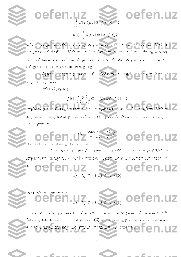 ∫a
s
K	(s,t)u(t)dt	+	f(s)=0,(3)u	
( s) =
∫
a s
K	( s , t	) u	( t) dt + f	( s) , ( 4 )
ko‘rinishlarga ega bo‘ladi. Bunday  tenglamalar   birinchi   va   ikkinchi   tur   Volterr
tenglamalari   deyiladi.   Volterr   tenglamalari   Fredholm   tenglamalarining   xususiy
holi   bo‘lsada,   ular   alohida   o‘rganiladi,   chunki   Volterr   tenglamalari   o‘ziga   xos
bo‘lgan bir qator muhim xossalarga ega.  
               Agar (1) - (4) tenglamalarda 	
f  funksiya nolga teng bo‘lsa, bu tenglamalar
bir jinsli deyiladi. 
            1-misol.  Quyidagi  
f	
( s) =
∫
0 s
φ ( t )
( s − t ) α dt ,
    	(0<α<1,f(0)=0)
tenglama  	
φ   noma’lumga nisbatan   Abel   tenglamasi   deyiladi. Bu tenglama Volterr
tenglamalarining   xususiy   holi   bo‘lib,   1823   yilda   N.   Abel   tomonidan   qaralgan,
uning yechimi  	
φ(t)=	sinαπ	
π	∫0
t	f'(s)	
(t−	s)1−αds
 ko‘rinishga ega ekanligi ko‘rsatilgan. 
                               Biz bu yerda asosan  	
λ   parametrli ikkinchi tur Fredholm yoki Volterr
tenglamasini   qaraymiz.   L
2	
[ a , b	]
  kompleks   Hilbert   fazosida   ikkinchi   tur   Fredholm
tenglamasi 
u	
( s) − λ
∫
ab
K	( s , t	) u	( t) dt = f	( s) ( 5 )
   yoki Volterr tenglamasi 	
u(s)−	λ∫a
s
K	(s,t)u(t)dt	=	f(s)(6)
ni  olamiz.  Bu  tenglamada  	
f   ma’lum,   u
  noma’lum  funksiyalar   bo‘lib,  ular   L
2	[ a , b	]
fazoning elementlari deb faraz qilinadi. (2) tenglamaning yadrosi deb nomlanuvchi
K ( s , t )
 funksiyadan   quyidagilar talab  qilinadi, 	
u  – o‘lchovli va 
4 