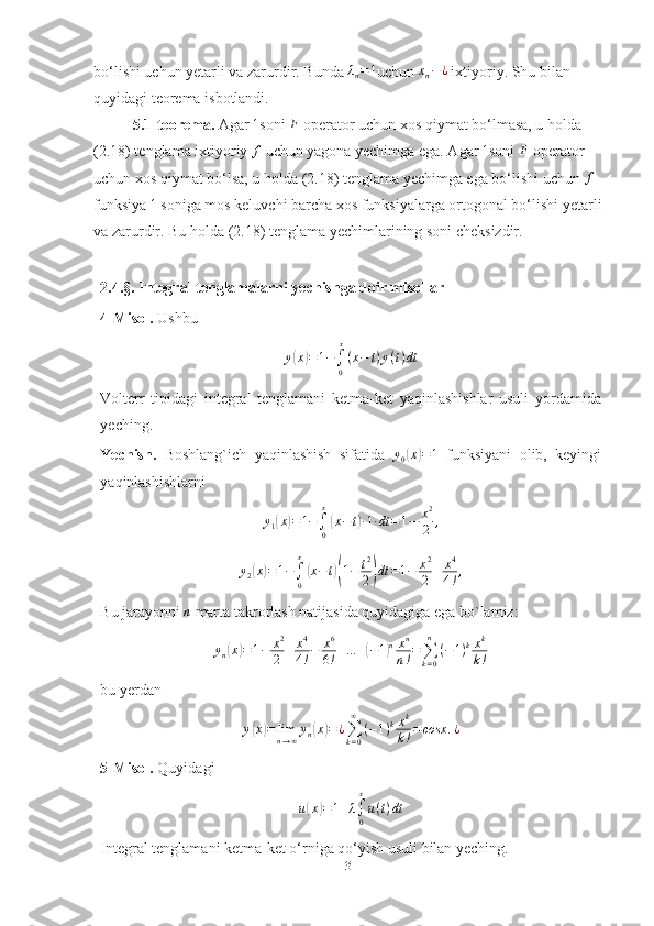 bo‘lishi uchun yetarli va zarurdir. Bunda λn=1 uchun 	xn−¿  ixtiyoriy. Shu bilan 
quyidagi teorema isbotlandi.
5.1-teorema.  Agar 	
1 soni 	F  operator uchun xos qiymat bo‘lmasa, u holda 
(2.18) tenglama ixtiyoriy  f
 uchun yagona yechimga ega. Agar  1
soni  F
 operator 
uchun xos qiymat bo‘lsa, u holda (2.18) tenglama yechimga ega bo‘lishi uchun 	
f  
funksiya  1
 soniga mos keluvchi barcha xos funksiyalarga ortogonal bo‘lishi yetarli 
va zarurdir. Bu holda (2.18) tenglama yechimlarining soni cheksizdir.
2 .4.§.  Integral tenglamalarni yechishga doir misollar
4-Misol.  Ushbu 
y	
( x	) = 1 −
∫
0 x
( x − t ) y ( t ) dt
Volterr   tipidagi   integral   tenglamani   ketma-ket   yaqinlashishlar   usuli   yordamida
yeching. 
Yechish.   Boshlang`ich   yaqinlashish   sifatida  	
y0(x)=1   funksiyani   olib,   keyingi
yaqinlashishlarni	
y1(x)=1−∫0
x
(x−t)·1·dt	=1−	x2
2	,
y
2	
( x	) = 1 −
∫
0x	(
x − t	)( 1 − t 2
2	) dt = 1 − x 2
2 + x 4
4 ! ,
Bu jarayonni 	
n  marta takrorlash natijasida quyidagiga ega bo`lamiz:
y
n	
( x	) = 1 − x 2
2 + x 4
4 ! − x 6
6 ! + … +	( − 1	) n x n
n ! =
∑
k = 0n
( − 1 ) k x k
k !
bu yerdan 	
y(x)=	limn→∞yn(x)=	¿∑k=0
∞	
(−1)kxk
k!=cosx	.¿
5-Misol.  Quyidagi	
u(x)=1+λ∫0
x
u(t)dt
Integral tenglamani ketma-ket o‘rniga qo‘yish usuli bilan yeching.
31 