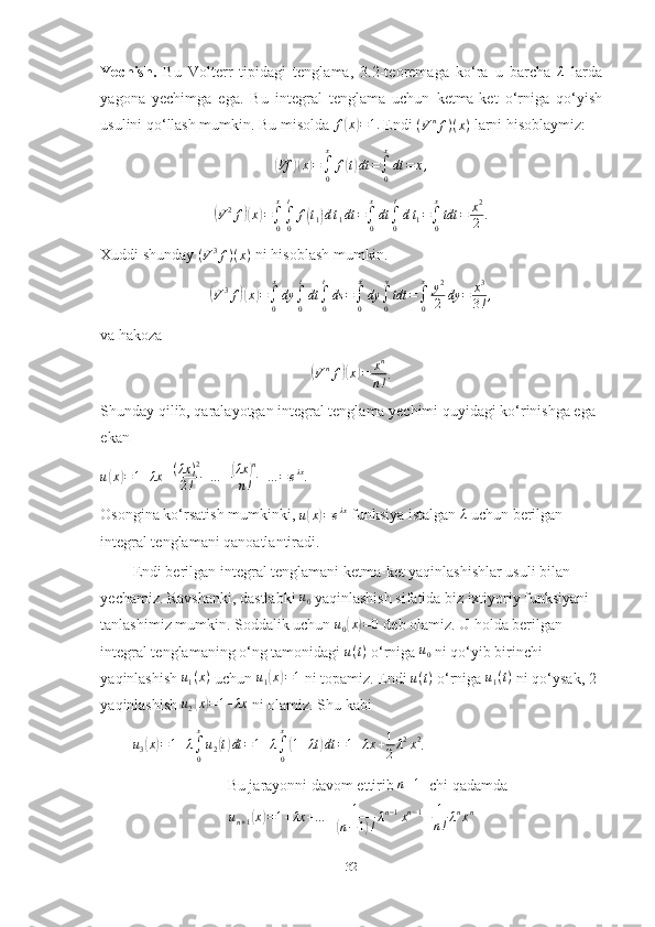 Yechish.   Bu   Volterr   tipidagi   tenglama,   3.2-teoremaga   ko‘ra   u   barcha  λ   larda
yagona   yechimga   ega.   Bu   integral   tenglama   uchun   ketma-ket   o‘rniga   qo‘yish
usulini qo‘llash mumkin. Bu misolda 	
f(x)=1.  Endi  ( V n
f ) ( x )
 larni hisoblaymiz:	
(Vf	)(x)=∫0
x	
f(t)dt	=∫0
x
dt	=	x,	
(
V 2
f	)( x	) =
∫
0x
∫
0 t
f	( t
1	) d t
1 dt =
∫
0x
dt
∫
0 t
d t
1 =
∫
0x
tdt = x 2
2 .
Xuddi shunday  ( V 3
f ) ( x )
 ni hisoblash mumkin.	
(V3f)(x)=∫0
x
dy	∫0
t
dt∫0
t
ds	=∫0
x
dy	∫0
y
tdt	=∫0
x	y2
2	dy	=	x3
3!,
va hakoza	
(
V n
f	)( x	) = x n
n ! .
Shunday qilib, qaralayotgan integral tenglama yechimi quyidagi ko‘rinishga ega 
ekan
u	
( x	) = 1 + λx + ( λx ) 2
2 ! + … +	( λx	) n
n ! + … = e λx
.
Osongina ko‘rsatish mumkinki,  u	
( x	) = e λx
 funksiya istalgan  λ
 uchun berilgan 
integral tenglamani qanoatlantiradi.
Endi berilgan integral tenglamani ketma-ket yaqinlashishlar usuli bilan 
yechamiz. Ravshanki, dastlabki  u
0  yaqinlashish sifatida biz ixtiyoriy funksiyani 
tanlashimiz mumkin. Soddalik uchun  u
0	
( x	) = 0
 deb olamiz. U holda berilgan 
integral tenglamaning o‘ng tamonidagi  u ( t )
 o‘rniga  u
0  ni qo‘yib birinchi 
yaqinlashish 	
u1(x)  uchun  u
1	( x	) = 1
 ni topamiz. Endi  u ( t )
 o‘rniga 	u1(t)  ni qo‘ysak, 2-
yaqinlashish 	
u2(x)=1+λx  ni olamiz. Shu kabi
u
3	
( x	) = 1 + λ
∫
0x
u
2	( t) dt = 1 + λ
∫
0 x	(
1 + λt	) dt = 1 + λx + 1
2 λ 2
x 2
.
Bu jarayonni davom ettirib 	
n+1  -chi qadamda
u
n + 1	
( x	) = 1 + λx + … + 1	(
n − 1	) ! λ n − 1
x n − 1
+ 1
n ! λ n
x n
32 