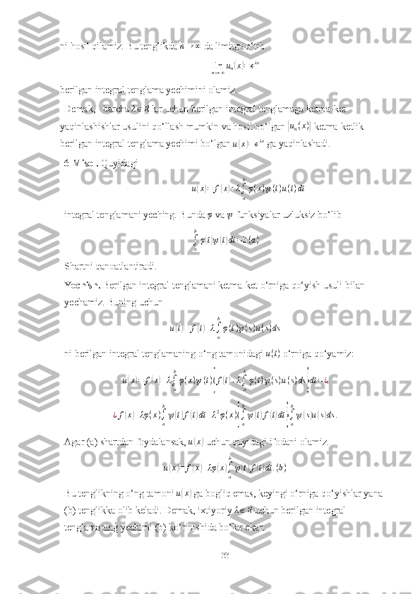 ni hosil qilamiz. Bu tenglikda n→	∞  da limitga o‘tib
lim
n → ∞ u
n	
( x	) = e λx
berilgan integral tenglama yechimini olamiz.
Demak,   barcha 	
λ∈R  lar uchun berilgan integral tenglamaga ketma-ket 
yaqinlashishlar usulini qo‘llash mumkin va hosil bo‘lgan 	
{un(x)}  ketma-ketlik 
berilgan integral tenglama yechimi bo‘lgan  u	
( x	) = e λx
 ga yaqinlashadi.
6-Misol.  Quyidagi 
u	
( x	) = f	( x	) + λ
∫
ab
φ ( x ) ψ ( t ) u ( t ) dt
integral tenglamani yeching. Bunda 	
φ  va 	ψ  funksiyalar uzluksiz bo‘lib	
∫a
b
φ(t)ψ(t)dt	=0(a)
Shartni qanoatlantiradi.
Yechish.  Berilgan integral tenglamani ketma-ket o‘rniga qo‘yish usuli bilan 
yechamiz. Buning uchun 	
u(t)=	f(t)+λ∫a
b
φ(t)ψ(s)u(s)ds
ni berilgan integral tenglamaning o‘ng tamonidagi  u ( t )
 o‘rniga qo‘yamiz:
u	
( x	) = f	( x	) + λ
∫
ab
φ ( x ) ψ ( t )	{ f	( t) + λ
∫
ab
φ ( t ) ψ ( s ) u ( s ) ds	} dt = ¿	
¿f(x)+λφ	(x)∫a
b
ψ(t)f(t)dt	+λ2φ(x){∫a
b
ψ(t)f(t)dt	}∫a
b
ψ(s)u(s)ds	.
Agar (a) shartdan foydalansak,  u	
( x	)
 uchun quyidagi ifodani olamiz.
u	
( x	) = f	( x	) + λφ	( x	)
∫
ab
ψ	( t) f	( t) dt . ( b )
Bu tenglikning o‘ng tamoni  u	
( x	)
 ga bogliq emas, keyingi o‘rniga qo‘yishlar yana 
(b) tenglikka olib keladi. Demak, ixtiyoriy  λ ∈ R
 uchun berilgan integral 
tenglamaning yechimi (b) ko‘rinishida bo‘lar ekan.
33 