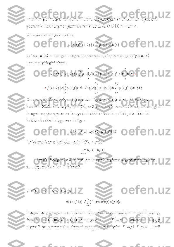 Endi berilgan integral tenglamani ketma-ket yaqinlashishlar usulidan foydalanib 
yechamiz. Boshlang’ich yaqinlashish sifatida u0(x)=	f(x)  ni olamiz. 
U holda birinchi yaqinlashish 
u
1	
( x	) = f	( x	) + λφ ( x )
∫
ab
ψ	( t) f	( t) dt ( c )
bo‘ladi. 	
u1(x)  ni berilgan integral tenglamaning o‘ng tamoniga qo‘yib 	u2(x)  
uchun quyidagini olamiz
u
2	
( x	) = f	( x	) + λφ ( x )
∫
ab
ψ	( t){ f	( t) + λφ	( t)
∫
ab
ψ	( s) f	( s) ds	} dt = ¿ ¿	
¿f(x)+λφ	(x)∫a
b
ψ(t)f(t)dt	+λ2φ(x){∫a
b
φ(t)ψ(t)dt	}∫a
b
ψ(s)f(s)ds	.(d)
Ortogonallik sharti bo‘lgan (a) shartdan foydalanib, (d) dan 	
u2(x)=u1(x)  ga 
kelamiz. Xuddi shunday  u
n	
( x	) = u
1 ( x )
, 	n≥3  tenglikka kelamiz. Demak, biz berilgan
integral tenglamaga ketma-ket yaqinlashishlar usulini qo‘llab, biz  ikkinchi 
hadidan boshlab o‘zgarmas bo‘lgan 	
un(x)=	f(x)+λφ	(x)∫a
b
ψ(t)f(t)dt
funksional ketma-ketlikka ega bo‘ldik. Bundan	
limn→∞un(x)=	u1(x).
Demak,  istalgan  λ ∈ R
 da berilgan integral tenglama yagona yechimga ega 
va u (c) tenglik bilan ifodalanadi.
7-Misol .    	
L2[−	π,π]  fazoda 	
u(x)=	f(x)+λ∫−π
π
(1+cosxcosy	)u(y)dy
integral   tenglamaga   mos   Fredholm   determinanti   va   Fredholm   minorini   toping.
Yechish .     Bu   integral   tenglamaning   yadrosi           K
( x , y	) = 1 + cosxcosy
      haqiqiy
qiymatli   va   simmetriklik   shartini   qanoatlantiradi,   ya’ni   K	
( x , y	) = K	( y , x	)
  .   Endi
34 