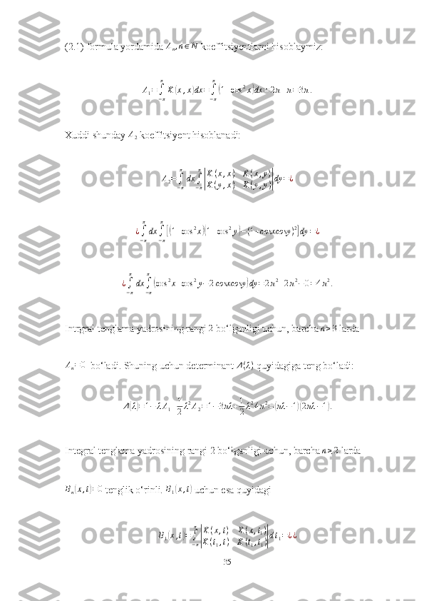 (2.1) formula yordamida An,n∈N  koeffitsiyentlarni hisoblaymiz:
A
1 =
∫
− ππ
K	
( x , x	) dx =
∫
− ππ	(
1 + cos 2
x	) dx = 2 π + π = 3 π .
Xuddi shunday 	
A2  koeffitsiyent hisoblanadi:
A
2 =
∫
− ππ
dx
∫
− ππ	
|
K ( x , x ) K ( x , y )
K ( y , x ) K ( y , y )	| dy = ¿
¿
∫
− ππ
dx
∫
− ππ	
[(
1 + cos 2
x	)( 1 + cos 2
y	) − ( 1 + cosxcosy ) 2	]
dy = ¿	
¿∫−π
π
dx	∫−π
π
(cos	2x+cos	2y−2cosxcosy	)dy	=	2π2+2π2−0=4π2.
Intrgral tenglama yadrosining rangi  2
 bo‘lganligi uchun, barcha 	
n≥3  larda	
An=0
  bo‘ladi. Shuning uchun determinant  Δ ( λ )
 quyidagiga teng bo‘ladi:
Δ	
( λ) = 1 − λ A
1 + 1
2 λ 2
A
2 = 1 − 3 πλ + 1
2 λ 2
4 π 2
=	( πλ − 1	)( 2 πλ − 1	) .
Integral tenglama yadrosining rangi 2 bo‘lganligi uchun, barcha  n ≥ 2
 larda	
Bn(x,t)=0
 tenglik o‘rinli. 	B1(x,t)  uchun esa quyidagi	
B1(x,t)=∫−π
π
|
K(x,t)	K(x,t1)	
K(t1,t)	K	(t1,t1)|dt1=¿¿
35 