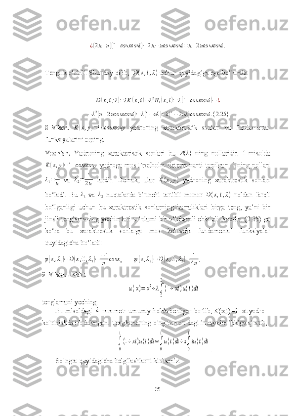 ¿( 2 π + π	)( 1 + cosxcost	) − 2 π − πcosxcost = π + 2 πcosxcost .
Tenglik o‘rinli. Shunday qilib,  	
D(x,t;λ)  uchun quyidagiga ega bo‘lamiz:
D	
( x , t ; λ	) = λK	( x , t	) − λ 2
B
1	( x , t	) = λ	( 1 + cosxcost	) − ¿
− λ 2	
(
π + 2 πcosxcost	) = λ	( 1 − πλ	) + λ	( 1 − 2 πλ	) cosxcost . ( 2.25 )
8-Misol.   K	
( x , y	) = 1 + cosxcosy
  yadroning   xarakteristik   sonlari   va   fundamental
funksiyalarini toping.
Yechish.   Yadroning   xarakteristik   sonlari   bu   Δ ( λ )
  ning   nollaridir.   1-misolda
K	
( x , y	) = 1 + cosxcosy
  yadroga   mos   Fredholm   determinanti   topilgan.   Uning   nollari
λ
1 = 1
π   va   λ
2 = 1
2 π   lardir.   Demak,   ular   K ( x , y )
  yadroning   xaraktrestik   sonlari
bo‘ladi.   Bu  	
λ1   va   λ
2   nuqtalarda   birinchi   tartibli   monor   D ( x , t ; λ )
  noldan   farqli
bo‘lganligi   uchun   bu   xaraktrestik   sonlarning   karraliklari   birga   teng,   ya’ni   bir
jinsli tenglamaning yechimlari to‘plami  bir o‘lchamli  chiziqli  fazodir. (2.25) ga
ko‘ra   bu   xaraktrestik   sonlarga   mos   keluvchi   fundamental   funksiyalar
quyidagicha bo‘ladi:
φ	
( x , λ
1	) = D	( x ; 0 , λ
1	) = − 1
π cosx
,        ψ	( x , λ
2	) = D	( x ; 0 , λ
2	) = 1
4 π .
9-Misol.  Ushbu 	
u(x)=	x2+λ∫
0
1
(1+xt	)u(t)dt
 
tenglamani yeching.
Bu misoldagi 	
λ  parametr umumiy holda berilgan bo`lib, K(x,t)=1+xt yadro 
ko`rinishda ifodalangan.  Tenglamaning o`ng tomonidagi integralni ikkiga ajratib,	
∫
0
1
(1+xt)u(t)dt=∫
0
1
u(t)dt+x∫
0
1
tu(t)dt
.
So`ngra quyidagicha belgilashlarni kiritamiz:
36 