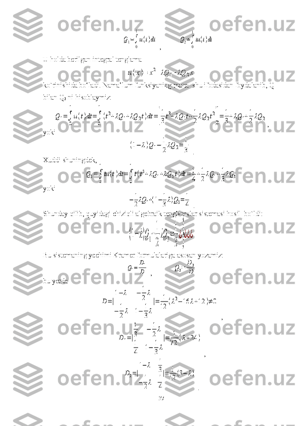 Q1=∫
0
1
u(t)dt ,          	Q2=∫
0
1
tu(t)dt
U holda berilgan integral tenglama	
u(x)=	x2+λQ	1+λQ	2x
ko`rinishida bo‘ladi. Nama’lum funksiyaning mana  shu ifodasidan foydalanib, Q
1  
bilan Q
2  ni hisoblaymiz:	
Q1=∫
0
1
u(t)dt	=∫
0
1
(t2+λQ	1+λQ	2t)dt	=	[
1
3t3+λQ	1t+1
2	λQ	2t2
]0
1
=	1
3+λQ	1+1
2	λQ	2
,
yoki	
(1−	λ)Q1−	1
2
λQ	2=	1
3
 .
Xuddi shuningdek,	
Q2=∫
0
1
tu	(t)dt	=∫
0
1
t(t2+λQ	1+λQ	2t)dt	=	1
4+1
2	λQ	1+1
3λQ	3
yoki	
−	1
2λQ	1+(1−	1
3λ)Q2=	1
4
 .
Shunday qilib, quyidagi chiziqli algebraik tenglamalar sistemasi hosil  bo`ldi:	
(1−	λ)Q1−
1
2
λQ	2=
1
3
¿}
¿¿¿
Bu sistemaning yechimi Kramer formulalariga asosan yozamiz:	
Q1=	D1
D
 ,            	Q2=	D2
D
bu yerda	
D=|
1−	λ	−	1
2	λ	
−	1
2	λ	1−	1
3λ
|=	1
12	(λ2−	16	λ+12	)≠	0
 ,	
D1=|
1
3	−	1
2λ	
1
4	1−	1
3	λ
|=	1
72	
(λ+24	)
 ,	
D2=|
1−	λ	1
3	
−	1
2λ	1
4
|=	1
12	(3−	λ)
 .
37 