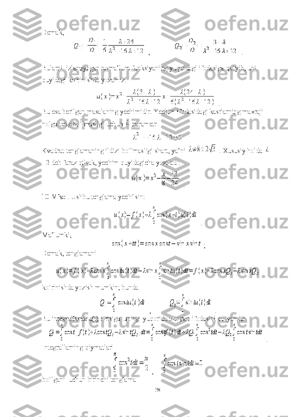 Demak,Q	1=	
D	1
D	=	1
6	
λ+24	
λ2−	16	λ+12
 ,             	
Q	2=	
D	2
D	=	3−	λ	
λ2−	16	λ+12  .
Bularni  izlanayogan noma’lum funksiyaning yuqoidagi ifodasiga qo`yib, uni 
quyidagi ko`rinishda yozamiz:	
u(x)=	x2+	λ(3−	λ)	
λ2−	16	λ+12	
x+	λ(24	+	λ)	
6(λ2−	16	λ+12	)
 .
Bu esa berilgan masalaning yechimidir. Yechim ifodasidagi kasrlarning maxraji 
nolga teng bo`lmasligi uchun 	
λ  parametr	
λ2+−	16	λ+12	=	0
Kvadrat tenglamaning ildizi bo`lmasligi shart, ya’ni 	
λ≠8±	2√3  . Xususiy holda 	λ
=2 deb faraz qilsak, yechim quyidagicha yoziladi:	
u(x)=	x2−	x
8−	13
24
 .
10-Misol . Ushbu tenglama yechilsin:	
u(x)=	f(x)+λ∫
0
π
cos	(x+t)u(t)dt
 .
Ma’lumki,	
cos	(x+tt)=	cos	xcos	t−	sin	xsin	t
;
Demak, tenglamani	
u(x)=	f(x)+λcos	x∫
0
π
cos	tu(t)dt	−	λsin	x∫
0
π
sin	tu	(t)dt	=	f(x)+λcos	xQ	1−	λsin	xQ	2
ko`rinishda yozish mumkin; bunda	
Q1=∫
0
π
cos	tu	(t)dt
 ,          	Q2=∫
0
π
sin	tu	(t)dt  .
Bu integrallarda u(t) o`rniga  uning  yuqorida olingan ifodasini qo`yamiz:	
Q1=∫
0
π
cos	t[f(t)+λcos	tQ	1−	λsin	tQ	2]dt=∫
0
π
cos	tf	(t)dt	+λQ	1∫
0
π
cos	2tdt	−	λQ	2∫
0
π
cos	tsin	tdt
 .
Integrallarning qiymatlari	
∫
0
π
cos	2tdt	=	π
2
,    	∫
0
π
cos	tsin	tdt	=	0
bo`lgani  uchun birinchi tenglama
38 