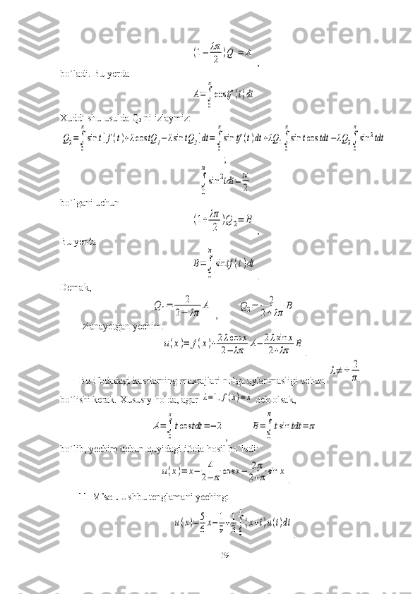 (1−	λπ
2	
)Q	1=	A ,
bo`ladi. Bu yerda	
A=∫
0
π
cos	tf	(t)dt
.
Xuddi shu usulda Q
2  ni izlaymiz:	
Q2=∫
0
π
sin	t[f(t)+λcos	tQ	1−	λsin	tQ	2]dt	=∫
0
π
sin	tf	(t)dt	+λQ	1∫
0
π
sin	tcos	tdt	−	λQ	2∫
0
π
sin	2tdt
 
;	
∫
0
π
sin	2tdt	=	π
2
bo`lgani uchun	
(1+	λπ
2	
)Q	2=	B
 ,
Bu yerda	
B=∫
0
π
sin	tf	(t)dt
.
Demak,	
Q	1=	2	
2−	λπ	
A
 ,        	Q	2=	2	
2+	λπ	
B .
Izlanayotgan yechim:	
u(x)=	f(x)+2λcos	x	
2−	λπ	A−	2λsin	x	
2+λπ	B
.
Bu ifodadagi kasrlarning maxrajlari nolga aylanmasligi uchun 	
λ≠	±	2
π  
bo`lishi kerak. Xususiy holda, agar 	
λ=1,f(x)=x  deb olsak,	
A=∫
0
π
tcos	tdt	=−	2
,         	B=∫
0
π	
tsin	tdt	=	π
bo`lib, yechim uchun quyidagi ifoda hosil bo`ladi:	
u(x)=	x−	4
2−	π	cos	x−	2π	
2+πsin	x
.
11-Misol.  Ushbu tenglamani yeching:	
u(x)=	5
6x−	1
9+1
3∫
0
1
(x+t)u(t)dt
.
39 