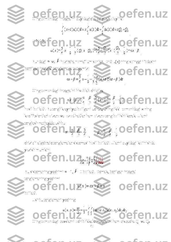 O`ng tomondagi integralni quyidagicha belgilab olaylik:∫
0
1
(x+t)u(t)d=	x∫
0
1
u(t)dt	+∫
0
1
tu	(t)d=	xQ	1+Q2
.
U holda	
u(x)=	5
6	x−	1
9+1
3(Q1x+Q	2)=(5
6+
Q	1
3	)x+(
Q2
3	−	1
9)=	αx	+β
.
Bundagi 	
α  va 	β  hozircha noma’lum sonlar. Endi u(x) ning so`nggi ifodasini 
berrilgan integral tenglamaga qo`yamiz:	
αx	+β=	5
6	x−	1
9+1
3∫
0
1
(x+t)(αt	+β)dt
.
O`ng tomondagi integralni hisoblab chiqilsa	
αx	+	β=	(α
6+	β
3	+	5
6)x+(α
9+	β
9−	1
9)
hosil bo`ladi. Bu tenglik ayniyat bo`lgani uchun, uning ikki  tomonidagi x ning 
koeffitsientlari o`zaro va  ozod hadlar ham o`zaro teng bo`lishi kerak. Ularni 
tenglash natijasida ushbu	
α=	α
6	+	β
3+	5
6
 ,      	β=	α
9+	β
6−	1
9       
chiziqli algebraic tenglamalar sistemasi hosil bo`ladi. Ularni quyidagi ko`inishda 
yozish mumkin:	
5α−2β=5¿}¿¿¿
Bu sistemaning yechimi 	
α =1, 	β =0 bo`ladi. Demak, berilgan integral 
tenglamaning yechimi
u(x)=	αx	+	β=	x
bo`ladi.
Ushbu tenglamani yeching:	
u(x,y)=	xy
2	−	1
3+∫
0
1
∫
0
1
(xy	+t1t2)u(t1,t2)dt1dt	2
.
O`ng tomondagi qavslarni ochib ikkala integralni ham qisqacha Q
1  va Q
2  
40 