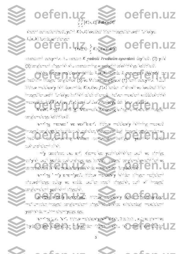 ∫a
b
∫a
b
|K(s,t)|2dsdt	<∞(7)  shartni qanoatlantiradi, ya’ni 	
K	(s,t)  kvadrati bilan integrallanuvchi funksiya. 
 	
L2[a,b]  fazoda aniqlangan
( Fu ) ( s ) =
∫
ab
K	
( s , t	) u	( t) dt ( 8 )
operatorni  qaraymiz.  Bu  oerator  	
K   yadroli  Fredholm  operatori   deyiladi.  (2)  yoki
(5) tenglamani o‘rganish shu operatorning xossalarini tekshirishga keltiriladi. 
Ushbu   bitiruv   malakaviy   ishida  	
L2[a,b]   fazoda  	λ   parametrli   ikkinchi   tur
Fredholm integral tenglamasi  (5) va Volterr tenglamasi  (6) larni qaraymiz. Butun
bitiruv  malakaviy  ishi   davomida  	
K	(x,t) va  	f(x)   lardan   o‘lchovli  va  kvadrati  bilan
integrallanuvchi   funksiya   bo‘lishi   talab   qilanadi.   Ba’zan   masalani   soddalashtirish
maqsadida, biz 	
K	(x,t)  va 	f(x)  larni uzluksiz funksiya deb faraz   qilamiz.
          Mavzuning dolzarbligi .  Matematik fizikaning ko‘pgina masalalari integral
tenglamalarga keltirilasdi.  
Ishning   maqsadi   va   vazifalari.   Bitiruv   malakaviy   ishining   maqsadi
integral tenglamalar haqida tushunchalar, Volterr tipidagi  integral tenglamalar va
Fredholm   tenglamasining   Volterr   tomonidan   berilgan   yechimi   haqida
tushunchalarni olish.
Ilmiy   tadqiqot   usullari .   Ketma-ket   yaqinlashishlar   usuli   va   o‘rniga
qo‘yish   usuli   haqida   tushunchaga   ega   bo‘lish.   I ntegral   tenglamalar   ta’riflari   va
teoremalarini bilish, masalalar yechishda xossalaridan faoydalanish.
Ishning   ilmiy   ahamiyati.   Bitiruv   malakaviy   ishidan   olingan   natijalarni
o‘quvchilarga   qulay   va   sodda   usullar   orqali   o‘rgatish,   turli   xil   integral
tenglamalarni yechishni o‘rgatish.
Ishning   amaliy   ahamiyati .   Bitiruv   malakaviy   ishida   o‘rganilayotgan
ma’lumotlar   integral   tenglamalarni   o‘rganish   boshqa   sohalardagi   masalalarni
yechishda muhim ahamiyatga ega.
Ishning tuzulishi.  Bitiruv malakaviy ishi kirish, 2 ta bob , xulosa qismi va
foydalanilgan   adabiyotlar   ro‘yxatidan   iborat.   Ushbu   ish   matnli   sahifalardan
5 