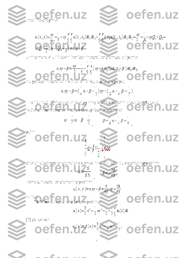 orqali belgilaymiz:u(x,y)=	xy
2	−1
3+xy	∫
0
1
∫
0
1
u(t1,t2)dt1dt	2+∫
0
1
∫
0
1
t1t2u(t1,t2)dt1dt	2=	xy
2	−1
3+xyQ	1+Q2=	
¿(Q1+1
2)xy	+(Q2−1
3)=	αxy	+β
.
u ning mana shu ifodasini berilgan integral tenglamaga qo`yamiz:	
αxy	+β=	xy
2	
−	1
3
+∫
0
1
∫
0
1
(xy	+t1t2)(αt	1t2+β)dt	1dt	2
.
Bu yerdagi integrallar hisoblab chiqilsa, quyidagi ayniyat	
α	xy	+	β=	(1
4	
α+	β+	1
2
)xy	+(1
9
α+	1
4	
β−	1
3
)
.
Hosil bo`ladi. Uning tomonidagi xy ning koeffitsientlarini o`zao hamda ozod 
hadlarni o`zaro tenglash natijasida quyidagi tenglamalar	
α=	1
4	
α+	β+	1
2
,        	β=	1
9α+	1
4	β−	1
3 ,
ya’ni	
3
4
α−	β=
1
2
,¿
}
¿¿¿
chiziqli algebraic tenglamalar sistemasi hosil bo`ladi. Bu sistemaning yechimi	
α=	
6
65
 ,      	β=−	28
65 .
Demak, integral tenglamaning yechimi	
u(x,y)=	αxy	+β=	6
65	xy	−	28
65
bo`ladi.
12-Misol.  Ushbu  tenglamani  yeching:	
u(x)=	3
2ex−	1
2	xe	x−	1
2+1
2∫
0
1
tu	(t)dt	.
(3) ga  asosan:	
u0(x)=	f(x)=	3
2ex−	1
2xe	x−	1
2;
41 