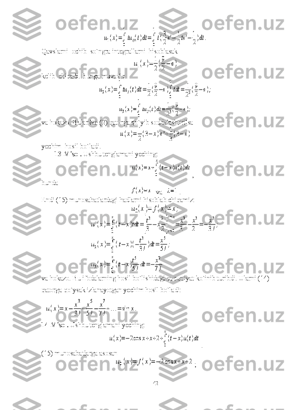 u1(x)=∫
0
1
tu0(t)dt	=∫
0
1
t(3
2et−	1
2tet−	1
2)dt	.Qavslarni  ochib  so`ngra integrallarni  hisoblasak	
u1(x)=	1
2
(9
2
−	e)
kelib  chiqadi. Bunga muvofiq	
u2(x)=∫
0
1
tu1(t)dt	=	1
2(9
2−e)∫
0
1
tdt	=	1
22(9
2−e);	
u3(x)=∫
0
1
tu2(t)dt	=	1
23(9
2−e);
va hokazo. Bulardan (2) qatorga qo`yib soddalashtirilsa	
u(x)=	1
2(3−	x)ex+1
3(3−	e)
yechim  hosil bo`ladi.
13-Misol.  Ushbu tenglamani yeching:	
u(x)=	x+∫
0
x
(t−	x)u(t)dt
,
bunda	
f(x)=x
  va  	λ=1 .
Endi (15) munosabatlardagi hadlarni hisoblab chiqamiz:	
u0(x)=	f(x)=	x;	
u1(x)=∫
0
x
(t−	x)tdt	=[
t3
3	−	x
2
2]t=0
t=x
=	x3
3	−	x3
2	=−	x3
3!;	
u2(x)=∫
0
x
(t−	x)(−	t3
3!)dt	=	x5
5!;	
u3(x)=∫
0
x
(t−	x)t5
5!dt	=−	x7
7!
va hokazo. Bu ifodalarning hosil bo`lishidagi qonuniyat ko`inib turibdi. Ularni (14)
qatorga qo`ysak izlanayotgan yechim hosil bo`ladi:	
u(x)=	x−	x3
3!+	x5
5!−	x7
7!+...=	sin	x.
14-Misol.  Ushbu tenglamani yeching:	
u(x)=−	2cos	x+x+2+∫
0
x
(t−	x)u(t)dt
.
(15) munosabatlarga asosan	
u0(x)=	f(x)=−	2cos	x+x+2
;
42 