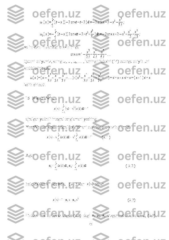 u1(x)=∫
0
x
(t−	x)(−	2cos	t+t+2)d=−	2cos	x+2−	x2−	x3
3!;	
u2(x)=−∫
0
x
(t−	x)(2cos	tt−	2+t2+t3
3	)dt	=−	2cos	x+2−	x2+x4
12	+x5
15	;va hokazo. Bulardagi cosx o`rniga	
cos	x=	1−	x2
2!+	x4
4!−	x6
6!+...
Qatoni qo`yamiz, so`ng u
0 , u
1 , u
2 , … , larning ifodasini (14) qatorga qo`yib uni 
soddalashtirsak,	
u(x)=	(x−	x3
3!+	x5
5!−	x7
7!+...)+(x2−	x4
3!+	x6
5!−	x6
7!+...)=	sin	x+xsin	x=	(x+1)sin	x
kelib chiqadi.
15- Misol:  Ushbu
                             x	
( s) −
∫
− 11	(
st − s 2	)
x	( t) dt = 1
  
ajralgan yadroli integral tenglamani yeching.
Yechish . Berilgan integral tenglamani quyidagicha yozib olamiz:
                     	
x(s)−	s∫−1
1
tx	(t)dt	−	s2∫−1
1
x(t)dt	=1           (9.1 )     
Agar
                       	
α1=∫−1
1
tx	(t)dt	,α2=∫−1
1
x(t)dt          ( 9.2 )
belgilashlarni     kiritsak,    (9.1)  dan   x ( s )
 uchun
                           	
x(s)=1+α1s+α2s2   (9.3)
ifodani   hosil   qilamiz.   Agar   (9.3)   dagi   α
1   va   α
2   o`zgarmaslar   aniqlansa,   (9.3)
43 