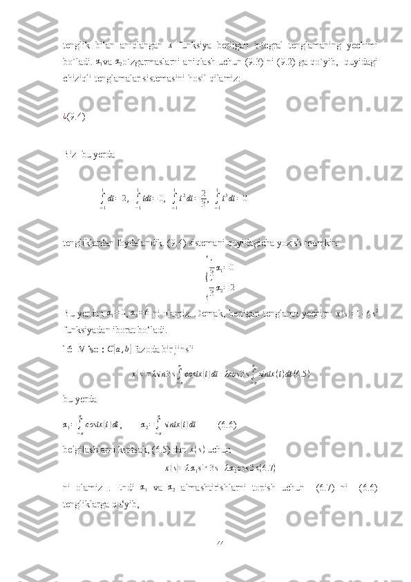 tenglik   bilan   aniqlangan  x   funksiya   berilgan   integral   tenglamaning   yechimi
bo`ladi.  	
α1 va  α
2 o`zgarmaslarni aniqlash uchun (9.3) ni (9.2) ga qo`yib,   quyidagi
chiziqli tenglamalar sistemasini hosil qilamiz:
¿
(9.4)
Biz  bu yerda
               
∫−1
1
dt	=	2,   ∫−1
1
tdt	=	0,   	∫−1
1
t2dt	=	2
3 ,  	∫−1
1
t3dt	=0
tengliklardan foydalandik. (9.4) sistemani quyidagicha yozish mumkin:	
{
1
3 α
1 = 0
1
3 α
2 = 2
Bu yerdan  	
α1=	0 ,  	α2=6   ni olamiz. Demak, berilgan tenglama yechimi  	x(s)=1+6s2
funksiyadan iborat bo‘ladi.
16- Misol: 	
C	[a,b]  fazoda bir jinsli 
x	
( s) = λsin 3 s
∫
− ππ
costx	( t) dt + λcos 3 s
∫
− ππ
sintx ( t ) dt ( 6.5 )
bu yerda	
α1=∫−π
π
costx	(t)dt
,        	α2=∫−π
π
sintx	(t)dt          (6.6)
belgilashlarni kiritsak, (6.5) dan  x ( s )
 uchun 	
x(s)=	λα1sin	3s+λα2cos	3s(6.7	)
ni   olamiz   .   Endi   α
1   va   α
2   almashtirishlarni   topish   uchun     (6.7)   ni     (6.6)
tengliklarga qo‘yib, 
44 