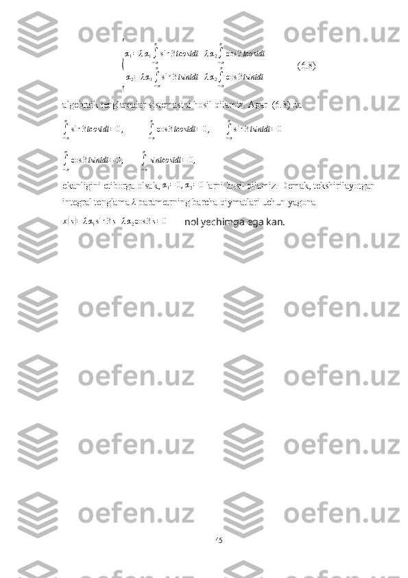 {α
1 = λ α
1 ∫
− ππ
sin 3 tcostdt + λ α
2 ∫
− ππ
cos 3 tcostdt
α
2 = λ α
1 ∫
− ππ
sin 3 tsintdt + λ α
2 ∫
− ππ
cos 3 tsintdt              (6.8)
algebraik tenglamalar sistemasini hosil qilamiz. Agar  (6.8) da	
∫−π
π
sin	3tcostdt	=0,
          	∫−π
π
cos	3tcostdt	=0,       	∫−π
π
sin	3tsintdt	=0
∫
− ππ
cos 3 tsintdt = 0 ,
       
∫
− ππ
sintcostdt = 0 ,
ekanligini etiborga olsak, 	
α1=	0,α2=0  larni hosil qilamiz. Demak, tekshirilayotgan
integral tenglama 	
λ  parametrning barcha qiymatlari uchun yagona 
x	
( s) = λ α
1 sin 3 s + λ α
2 cos 3 s = 0
       nol yechimga ega kan.
45 