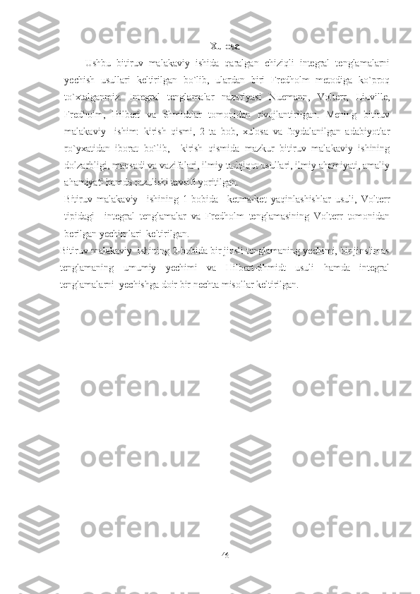 Xulosa
Ushbu   bitiruv   malakaviy   ishida   qaralgan   chiziqli   integral   tenglamalarni
yechish   usullari   keltirilgan   bo`lib,   ulardan   biri   Fredholm   metodiga   ko`proq
to`xtalganmiz.   Integral   tenglamalar   nazariyasi   Nuemann,   Volterr,   Liuville,
Fredholm,   Hilbert   va   Shmidtlar   tomonidan   rivojlantirilgan.   Mening   bitiruv
malakaviy     ishim:   kirish   qismi,   2   ta   bob,   xulosa   va   foydalanilgan   adabiyotlar
ro`yxatidan   iborat   bo`lib,     kirish   qismida   mazkur   bitiruv   malakaviy   ishining
dolzarbligi, maqsadi va vazifalari, ilmiy tadqiqot usullari, ilmiy ahamiyati, amaliy
ahamiyati hamda tuzulishi tavsifi yoritilgan.
Bitiruv   malakaviy     ishining   1-bobida     ketma-ket   yaqinlashishlar   usuli,   Volterr
tipidagi     integral   tenglamalar   va   Fredholm   tenglamasining   Volterr   tomonidan
berilgan yechimlari  keltirilgan.
Bitiruv malakaviy  ishining 2-bobida bir jinsli tenglamaning yechimi, bir jinslimas
tenglamaning   umumiy   yechimi   va   Hilbert-Shmidt   usuli   hamda   integral
tenglamalarni  yechishga doir bir nechta misollar keltirilgan.
46 