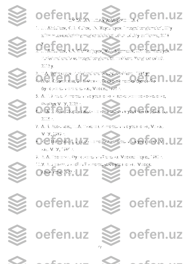 FOYDALANILGAN ADABIYOTLAR 
1. J.I. Abdullaev, K.D. Kuliev, I.N. Xayrullayev.  "Integral tenglamalar", Oliy
ta'lim muassasalarining magistr talabalari uchun uslubiy qo`llanma, 2018 
y.
2. J.I. Abdullaev, R.N. G'anixo`jayev, M.H. Shermatov, O.I. Egamberdiyev. 
Funksional analiz va integral tenglamalar. Toshkent. Yangi asr avlodi. 
2013 y.
3. T.A. Sarimsoqov. Funksional analiz kursi. Toshkent.  1986 y.
4. А. Н. Колмогоров, С. В. Фомин. Элементы теории функций и 
функционального анализа, Москва, 1976 г.
5. А. Г. Ягола. Интегральные уравнения и вариационное исчисление, 
ФизФак МГУ, 2023 г.
6. В. А. Попов. Сборник задач по интегральным уравнениям, Казань, 
2006 г. 
7. А. Б. Васильева, Н. А. Тиханов. Интегральные уравнения, М: изд. 
МГУ, 1989 г.
8. И. Г. Петровский. Лекции по теории интегральных уравнений, М: 
изд. МГУ, 1984 г.
9. В. А. Треногин. Функциональный анализ. Москва: Наука, 1980 г.
10. У. В. Ловитт. Линейный интегральные уравнения.  Москва-
Ленинград. 1933 г.
 
47 