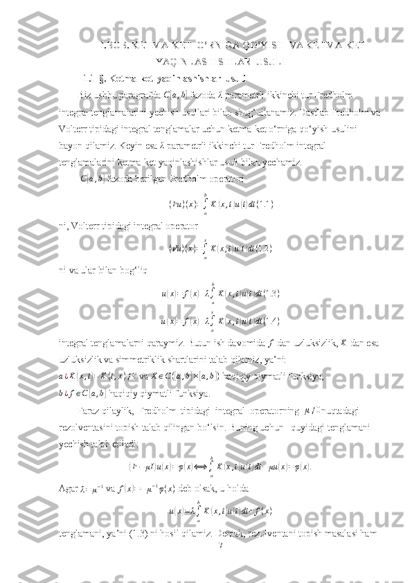 I.BOB.  KETMA-KET  O‘RNIGA QO‘YISH  VA KETMA-KET
YAQINLASHISHLAR  USULI
1.1-§.  Ketma-ket  yaqinlashishlar  usuli
Biz ushbu paragrafda C	[a,b]  fazoda 	λ  parametrli ikkinchi tur Fredholm 
integral tenglamalarini yechish usullari bilan shug‘ullanamiz. Dastlab Fredholm va
Volterr tipidagi integral tenglamalar uchun ketma-ket o‘rniga qo‘yish usulini 
bayon qilamiz. Keyin esa 	
λ  parametrli ikkinchi tur Fredholm integral 
tenglamalarini ketma-ket yaqinlashishlar usuli bilan yechamiz.
  C	
[ a , b	]
 fazoda berilgan Fredholm operatori 	
(Fu	)(x)=∫a
b
K	(x,t)u(t)dt	(1.1	)
ni, Volterr tipidagi integral operator	
(Vu	)(x)=∫a
x
K	(x,t)u(t)dt	(1.2	)
ni va ular bilan bog‘liq 	
u(x)=	f(x)+λ∫a
b
K	(x,t)u(t)dt	(1.3	)
u	
( x	) = f	( x	) + λ
∫
ax
K	( x , t	) u	( t) dt ( 1.4 )
integral tenglamalarni qaraymiz. Butun ish davomida 	
f  dan uzluksizlik, 	K  dan esa 
uzluksizlik va simmetriklik shartlarini talab qilamiz, ya’ni: 	
a¿K	(x,t)=	K	(t,x)≠0
 va  K ∈ C (	[ a , b	] ×	[ a , b	] )
 haqiqiy qiymatli funksiya,	
b¿f∈C	[a,b]
 haqiqiy qiymatli funksiya.
Faraz qilaylik,  Fredholm  tipidagi  integral  operatorning  	
μ≠0 nuqtadagi 
rezolventasini topish talab qilingan bo‘lsin. Buning uchun   quyidagi tenglamani 
yechish talab etiladi:	
(
F − μI	) u	( x	) = φ	( x	) ⟺
∫
ab
K	( x , t	) u	( t) dt − μu	( x	) = φ	( x	) .
Agar 	
λ=	μ−1  va  f	( x	) = − μ − 1
φ ( x )
 deb olsak, u holda
u	
( x	) = λ
∫
ab
K	( x , t	) u	( t) dt + f ( x )
tenglamani, ya’ni (1.3) ni hosil qilamiz. Demak, rezolventani topish masalasi ham 
7 