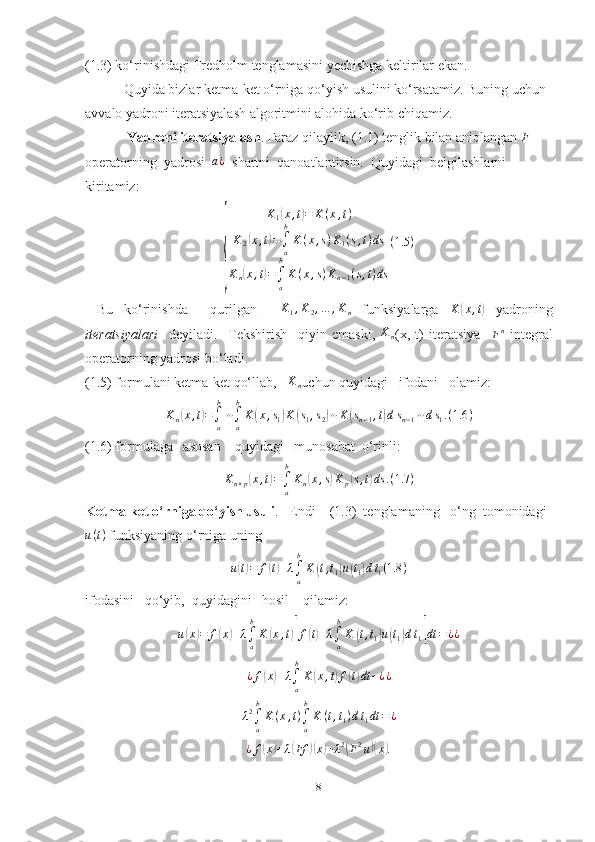 (1.3) ko‘rinishdagi Fredholm tenglamasini yechishga keltirilar ekan.
           Quyida bizlar ketma-ket o‘rniga qo‘yish usulini ko‘rsatamiz. Buning uchun 
avvalo yadroni iteratsiyalash algoritmini alohida ko‘rib chiqamiz.
             Yadroni iteratsiyalash . Faraz qilaylik, (1.1) tenglik bilan aniqlangan  F
 
operatorning  yadrosi  a¿   shartni  qanoatlantirsin.  Quyidagi  belgilashlarni  
kiritamiz:
{
K
1	
( x , t	) = K ( x , t )
K
2	
( x , t	) =
∫
ab
K ( x , s ) K
1 ( s , t ) ds
K
n	
( x , t	) =
∫
ab
K ( x , s ) K
n − 1 ( s , t ) ds ( 1.5 )
  Bu   ko‘rinishda     qurilgan     K
1 , K
2 , … , K
n   funksiyalarga  	
K	(x,t)   yadroning
iteratsiyalari     deyiladi.     Tekshirish     qiyin   emaski,  	
Kn (x,   t)   iteratsiya    
F n
  integral
operatorning yadrosi bo‘ladi.
(1.5) formulani ketma-ket qo‘llab,   	
Kn uchun quyidagi   ifodani   olamiz:  
K
n	
( x , t	) =
∫
ab
⋯
∫
ab
K	( x , s
1	) K	( s
1 , s
2	) ⋯ K	( s
n − 1 , t	) d s
n − 1 ⋯ d s
1 . ( 1.6 )
(1.6) formulaga   asosan    quyidagi   munosabat  o‘rinli:
K
n + p	
( x , t	) =
∫
ab
K
n	( x , s	) K
p	( s , t	) ds . ( 1.7 )
Ketma-ket o‘rniga qo‘yish usuli .   Endi    (1.3)  tenglamaning   o‘ng  tomonidagi
u ( t )
 funksiyaning o‘rniga uning 	
u(t)=	f(t)+λ∫a
b
K	(t,t1)u(t1)dt1(1.8	)
ifodasini   qo‘yib,  quyidagini   hosil    qilamiz: 
u	
( x	) = f	( x	) + λ
∫
ab
K	( x , t	)[ f	( t) + λ
∫
ab
K	( t , t
1	) u	( t
1	) d t
1	] dt = ¿ ¿	
¿f(x)+λ∫a
b
K	(x,t)f(t)dt	+¿¿	
λ2∫a
b
K(x,t)∫a
b
K	(t,t1)dt1dt	=¿
¿ f	
( x	) + λ	( Ff	)( x	) + λ 2	(
F 2
u	)( x	) .
8 