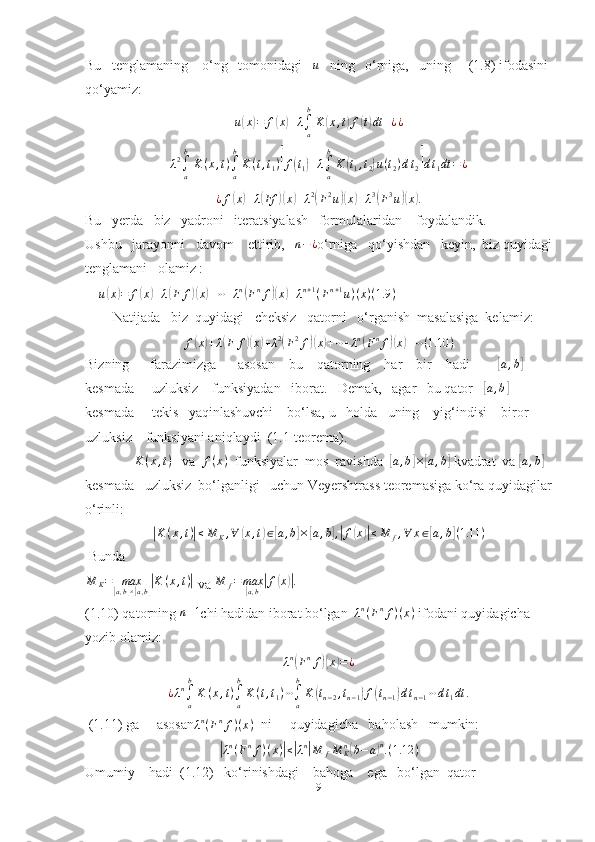 Bu   tenglamaning    o‘ng   tomonidagi   u    ning   o‘rniga,   uning     (1.8) ifodasini 
qo‘yamiz: 	
u(x)=	f(x)+λ∫a
b
K	(x,t)f(t)dt	+¿¿	
λ2∫a
b
K(x,t)∫a
b
K	(t,t1)[f(t1)+λ∫a
b
K	(t1,t2)u(t2)dt2]dt1dt	=	¿	
¿f(x)+λ(Ff	)(x)+λ2(F2u)(x)+λ3(F3u)(x).
Bu   yerda   biz   yadroni   iteratsiyalash   formulalaridan    foydalandik.              
Ushbu   jarayonni   davom    ettirib,   	
n−¿ o‘rniga   qo‘yishdan   keyin,  biz quyidagi
tenglamani   olamiz :      
    
u	
( x	) = f	( x	) + λ	( F f	)( x	) + ⋯ + λ n	(
F n
f	)( x	) + λ n + 1
( F n + 1
u ) ( x ) ( 1.9 )
        Natijada   biz  quyidagi   cheksiz   qatorni   o‘rganish  masalasiga  kelamiz:	
f(x)+λ(F	f)(x)+λ2(F2f)(x)+⋯+λn(Fnf)(x)+⋯(1.10	)
Bizning      farazimizga      asosan    bu    qatorning    har    bir    hadi        	
[ a , b	]
 
kesmada     uzluksiz    funksiyadan   iborat.   Demak,   agar   bu qator   	
[a,b]     
kesmada     tekis   yaqinlashuvchi    bo‘lsa, u   holda   uning    yig‘indisi    biror    
uzluksiz    funksiyani aniqlaydi  (1.1-teorema).   
               K ( x , t )
   va  	
f(x)   funksiyalar  mos  ravishda  	[ a , b	] ×	[ a , b	]
 kvadrat  va 	[ a , b	]
 
kesmada   uzluksiz  bo‘lganligi   uchun Veyershtrass teoremasiga ko‘ra quyidagilar
o‘rinli:	
|K	(x,t)|≤M	K,∀	(x,t)∈[a,b]×[a,b],|f(x)|≤M	f,∀	x∈[a,b](1.11	)
 Bunda
M
K = max	
[
a , b	] ×[ a , b	]| K ( x , t )	|
 va  M
f = max	[
a , b	]| f	( x	)| .
(1.10) qatorning  n + 1
chi hadidan iborat bo‘lgan    λ n
( F n
f ) ( x )
  ifodani quyidagicha 
yozib olamiz: 
λn(Fnf)(x)=¿
¿ λ n
∫
ab
K ( x , t )
∫
ab
K ( t , t
1 ) ⋯
∫
ab
K	
( t
n − 2 , t
n − 1	) f	( t
n − 1	) d t
n − 1 ⋯ d t
1 dt .
 (1.11) ga     asosan λ n
( F n
f ) ( x )
   ni     quyidagicha   baholash   mumkin:	
|
λ n
( F n
f ) ( x )	| ≤	| λ n	|
M
f M
Kn	(
b − a	) n
. ( 1.12 )
Umumiy    hadi  (1.12)   ko‘rinishdagi    bahoga    ega   bo‘lgan  qator 
9 