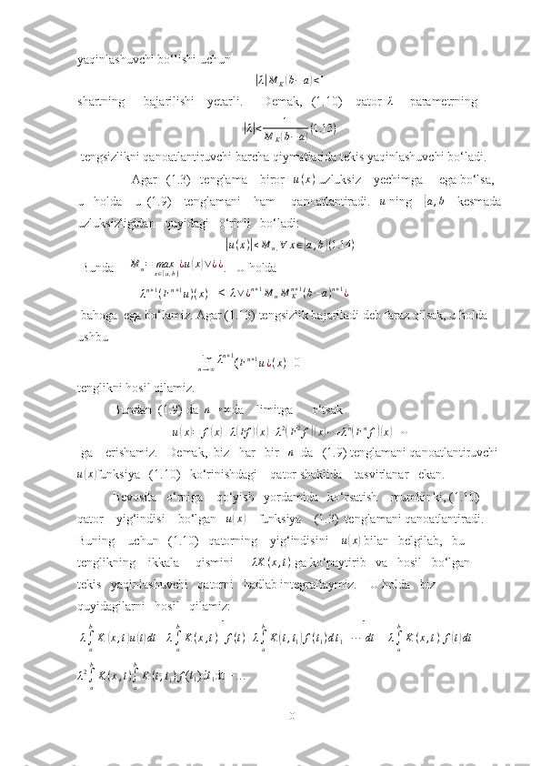 yaqinlashuvchi bo‘lishi uchun|λ|M	K(b−	a)<1
shartning      bajarilishi    yetarli.      Demak,   (1.10)    qator  	
λ      parametrning 	
|λ|<	1	
M	K(b−	a)(1.13	)
 tengsizlikni qanoatlantiruvchi barcha qiymatlarida tekis yaqinlashuvchi bo‘ladi. 
                 Agar   (1.3)   tenglama    biror    u ( x )
 uzluksiz    yechimga     ega bo‘lsa,  
u   holda    u  (1.9)    tenglamani    ham     qanoatlantiradi.    u
 ning    	
[a,b]    kesmada
uzluksizligidan   quyidagi   o‘rinli   bo‘ladi: 	
|u(x)|≤M	u,∀	x∈[a,b](1.14	)
 Bunda      M
u = max
x ∈ [ a , b ] ¿ u	
( x	) ∨ ¿ ¿
.   U holda 
                    | λ n + 1
( F n + 1
u ) ( x )
 | ≤ |	
λ∨¿n+1M	uM	Kn+1(b−a)n+1¿
 bahoga  ega bo‘lamiz. Agar (1.13) tengsizlik bajariladi deb faraz qilsak, u holda  
ushbu 
                                      	
limn→∞λn+1 ( F n + 1
u ¿ ( x )
= 0
tenglikni hosil qilamiz.
           Bundan  (1.9) da   n → ∞
da    limitga      o‘tsak
u	
( x	) = f	( x	) + λ	( Ff	)( x	) + λ 2	(
F 2
f	)( x	) ⋯ + λ n	(
F n
f	)( x	) + ⋯
 ga    erishamiz.   Demak,  biz   har   bir   	
n   da   (1.9) tenglamani qanoatlantiruvchi 
u	
( x	)
funksiya   (1.10)   ko‘rinishdagi    qator shaklida    tasvirlanar   ekan.   
           Bevosita   o‘rniga    qo‘yish   yordamida   ko‘rsatish    mumkinki, (1.10)    
qator    yig‘indisi    bo‘lgan    u	
( x	)
    funksiya    (1.3)  tenglamani qanoatlantiradi.   
Buning    uchun   (1.10)   qatorning    yig‘indisini     u	
( x	)
 bilan   belgilab,   bu    
tenglikning    ikkala     qismini      	
λK	(x,t)  ga ko‘paytirib   va   hosil   bo‘lgan   
tekis   yaqinlashuvchi   qatorni   hadlab integrallaymiz.    U holda   biz   
quyidagilarni   hosil   qilamiz:
  λ
∫
ab
K	
( x , t	) u	( t) dt
  =	λ∫a
b
K	(x,t)  [ f ( t ) + λ
∫
ab
K	( t , t
1	) f ( t
1 ) d t
1 + · · ·	] dt
 =  λ
∫
ab
K ( x , t )
  f	( t) dt
 +
λ 2
∫
ab
K ( x , t )
∫
ab
K ( t , t
1 ) f ( t
1 )d t
1 dt +…
10 