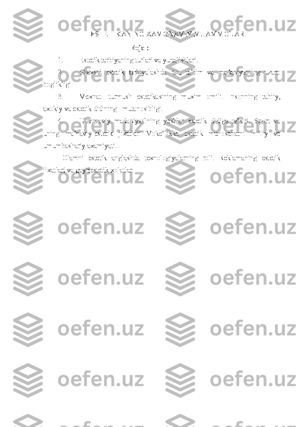 E STETIKANING ZAMONAVIY MUAMMOLARI
                                          Reja  :
1. E stetik tarbiyaning turlari va yunalishlari. 
2. Shaxsni   estetik   tarbiyalashda   fan,   ta’lim   va   madaniyatning   uzaro
boglikligi 
3. Mexnat-   turmush   estetikasining   muxim   omili.   Insonning   tabiiy,
axokiy va estetik didining   mutanosibligi. 
4. "Ommaviy   madaniyat"ning   yoshlar   estetik   didiga   ta’siri.   Sport   va
uning   ma’naviy-estetik   jixatlari   Voke’likka   estetik   munosabatni   milliy   va
umumbashariy axamiyati.
  Olamni   estetik   anglashda   texnologiyalarning   roli.   Reklamaning   estetik
jixatlari va gayriestetik xolatlar. 