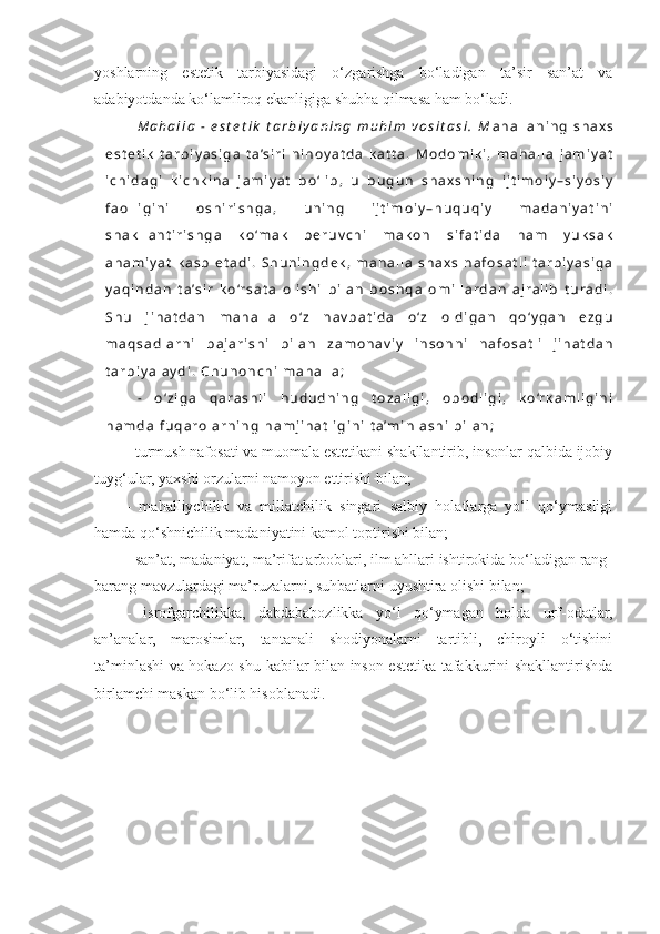 yoshlarning   estetik   tarbiyasidagi   o‘zgarishga   bo‘ladigan   ta’sir   san’at   va
adabiyotdanda ko‘lamliroq ekanligiga shubha qilmasa ham bo‘ladi.
M a h a l l a   -   e s t e t i k   t a r b i y a n i n g   m u h i m   v o s i t a s i .   M a h a l l a n i n g   s h a x s
e s t e t i k   t a r b i y a s i g a   t a ’ s i r i   n i h o y a t d a   k a t t a .   M o d o m i k i ,   m a h a l l a   j a m i y a t
i c h i d a g i   k i c h k i n a   j a m i y a t   b o ‘ l i b ,   u   b u g u n   s h a x s n i n g   i j t i m o i y – s i y o s i y
f a o l l i g i n i   o s h i r i s h g a ,   u n i n g   i j t i m o i y – h u q u q i y   m a d a n i y a t i n i
s h a k l l a n t i r i s h g a   k o ‘m a k   b e r u v c h i   m a k o n   s i f a t i d a   h a m   y u k s a k
a h a m i y a t   k a s b   e t a d i .   S h u n i n g d e k ,   m a h a l l a   s h a x s   n a f o s a t l i   t a r b i y a s i g a
y a q i n d a n   t a ’ s i r   k o ‘r s a t a   o l i s h i   b i l a n   b o s h q a   o m i l l a r d a n   a j r a l i b   t u r a d i .
S h u   j i h a t d a n   m a h a l l a   o ‘ z   n a v b a t i d a   o ‘ z   o l d i g a n   q o ‘ y g a n   e z g u
m a q s a d l a r n i   b a j a r i s h i   b i l a n   z a m o n a v i y   i n s o n n i   n a f o s a t l i   j i h a t d a n
t a r b i y a l a y d i .   C h u n o n c h i   m a h a l l a ;
-   o ‘ z i g a   q a r a s h l i   h u d u d n i n g   t o z a l i g i ,   o b o d l i g i ,   k o ‘r k a m l i g i n i
h a m d a   f u q a r o l a r n i n g   h a m j i h a t l i g i n i   t a ’ m i n l a s h i   b i l a n ;
- turmush nafosati va muomala estetikani shakllantirib, insonlar qalbida ijobiy
tuyg‘ular, yaxshi orzularni namoyon ettirishi bilan;
-   mahalliychilik   va   millatchilik   singari   salbiy   holatlarga   yo‘l   qo‘ymasligi
hamda qo‘shnichilik madaniyatini kamol toptirishi bilan;
- san’at, madaniyat, ma’rifat arboblari, ilm ahllari ishtirokida bo‘ladigan rang-
barang mavzulardagi ma’ruzalarni, suhbatlarni uyushtira olishi bilan;
-   isrofgarchilikka,   dabdababozlikka   yo‘l   qo‘ymagan   holda   urf-odatlar,
an’analar,   marosimlar,   tantanali   shodiyonalarni   tartibli,   chiroyli   o‘tishini
ta’minlashi va hokazo shu kabilar bilan inson estetika tafakkurini shakllantirishda
birlamchi maskan bo‘lib hisoblanadi. 