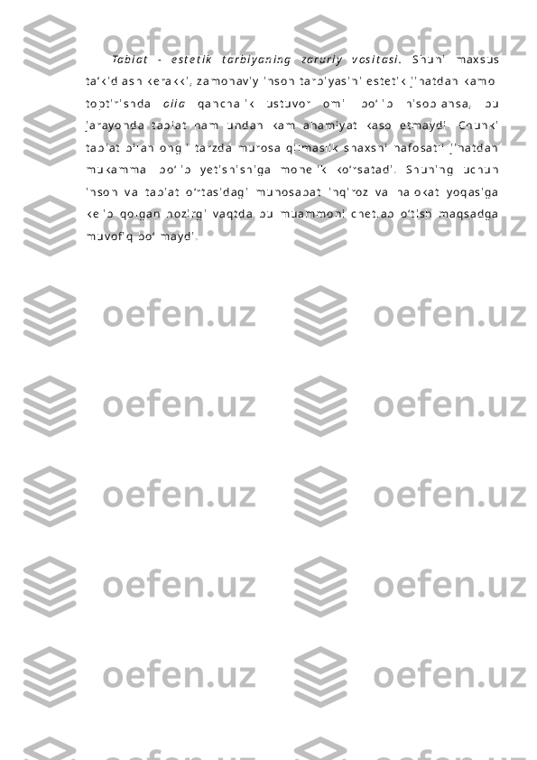 Ta b i a t   -   e s t e t i k   t a r b i y a n i n g   z a r u r i y   v o s i t a s i .   S h u n i   m a x s u s
t a ’ k i d l a s h   k e r a k k i ,   z a m o n a v i y   i n s o n   t a r b i y a s i n i   e s t e t i k   j i h a t d a n   k a m o l
t o p t i r i s h d a   o i l a   q a n c h a l i k   u s t u v o r   o m i l   b o ‘ l i b   h i s o b l a n s a ,   b u
j a r a y o n d a   t a b i a t   h a m   u n d a n   k a m   a h a m i y a t   k a s b   e t m a y d i .   C h u n k i
t a b i a t   b i l a n   o n g l i   t a r z d a   m u r o s a   q i l m a s l i k   s h a x s n i   n a f o s a t l i   j i h a t d a n
m u k a m m a l   b o ‘ l i b   y e t i s h i s h i g a   m o n e l i k   k o ‘r s a t a d i .   S h u n i n g   u c h u n
i n s o n   v a   t a b i a t   o ‘r t a s i d a g i   m u n o s a b a t   i n q i r o z   v a   h a l o k a t   y o q a s i g a
k e l i b   q o l g a n   h o z i r g i   v a q t d a   b u   m u a m m o n i   c h e t l a b   o ‘ t i s h   m a q s a d g a
m u v o fi q   b o ‘ l m a y d i .   