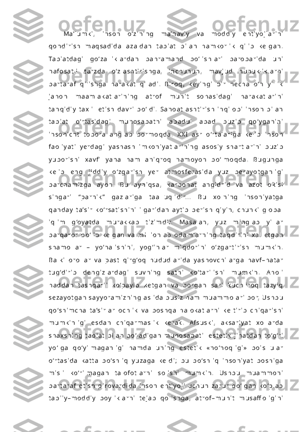 M a ’ l u m k i ,   i n s o n   o ‘ z i n i n g   m a ’n a v i y   v a   m o d d i y   e h t i y o j l a r i n i
q o n d i r i s h   m a q s a d i d a   a z a l d a n   t a b i a t   b i l a n   h a m k o r l i k   q i l i b   k e l g a n .
Ta b i a t d a g i   g o ‘ z a l l i k l a r d a n   b a h r a m a n d   b o ‘ l i s h l a r i   b a r o b a r i d a   u n i
n a f o s a t l i   t a r z d a   o ‘ z l a s h t i r i s h g a ,   i n c h u n u n ,   m a v j u d   h u n u k l i k l a r n i
b a r t a r a f   q i l i s h g a   h a r a k a t   q i l a d i .   B i r o q ,   k e y i n g i   b i r   n e c h a   o ‘n   y i l l i k
j a h o n   m a a m l a k a t l a r i n i n g   a t r o f   m u h i t   s o h a s i d a g i   h a r a k a t l a r i n i
t a n q i d i y   t a x l i l   e t i s h   d a v r i   b o ‘ l d i .   S a n o a t l a s h t i r i s h   i n q i l o b i   i n s o n   b i l a n
t a b i a t   o ‘r t a s i d a g i   m u n o s a b a t n i   a b a d u l   a b a d   b u z i b   q o ‘ y g a n i n i
i n s o n i c h t   t o b o r a   a n g l a b   b o r m o q d a .   X X I   a s r   o ‘r t a l a r i g a   k e l i b   i n s o n
f a o l i y a t i   y e r d a g i   y a s h a s h   i m k o n i y a t l a r i n i n g   a s o s i y   s h a r t l a r i n i   b u z i b
y u b o r i s h i   x a v fi   y a n a   h a m   a n i q r o q   n a m o y o n   b o ‘ l m o q d a .   B u g u n g a
k e l i b   e n g   j i d d i y   o ‘ z g a r i s h   y e r   a t m o s f e r a s i d a   y u z   b e r a y o t g a n l i g i
b a r c h a m i z g a   a y o n .   B u   a y n i q s a ,   k a r b o n a t   a n g i d r i d   v a   a z o t   o k i s i
s i n g a r i   “p a r n i k ”   g a z l a r i g a   t a a l l u q l i d i r. . .   B u   x o l n i n g   i n s o n i y a t g a
q a n d a y   t a ’ s i r   k o ‘r s a t i s h i n i   i l g a r i d a n   a y t i b   b e r i s h   q i y i n ,   c h u n k i   g l o b a l
i q l i m   g ‘o y a t d a   m u r a k k a b   t i z i m d i r.   M a s a l a n ,   y u z   m i n g l a b   y i l l a r
b a r q a r o r   b o ‘ l i b   k e l g a n   v a   m i l l i o n l a b   o d a m l a r n i n g   t a q d i r i n i   x a l   e t g a n
s h a m o l l a r   –   y o ‘n a l i s h i n i ,   y o g ‘ i n l a r   m i q d o r i n i   o ‘ z g a r t i r i s h   m u m k i n .
B a l k i   o r o l l a r   v a   p a s t   q i r g ‘o q   h u d u d l a r i d a   y a s h o v c h i l a r g a   h a v f – h a t a r
t u g ‘d i r i b   d e n g i z l a r d a g i   s u v n i n g   s a t h i   k o ‘ t a r i l i s h i   m u m k i n .   A h o l i
h a d d a n   t a s h q a r i i   k o ‘p a y i b   k e t g a n   v a   b o r g a n   s a r i   k u c h l i r o q   t a z y i q
s e z a y o t g a n   s a y y o r a m i z n i n g   a s l i d a   b u s i z   h a m   m u a m m o l a r i   b o r,   U s h b u
q o ‘ s h i m c h a   t a ’s i r l a r   o c h l i k   v a   b o s h q a   h a l o k a t l a r n i   k e l t i r i b   c h i q a r i s h i
m u m k i n l i g i   e s d a n   c h i q a r m a s l i k   k e r a k .   A f s u s k i ,   a k s a r i y a t   x o l l a r d a
s h a x s n i n g   t a b i a t   b i l a n   b o ‘ l a d i g a n   m u n o s a b a t i     e s t e t i k   j i h a t d a n   t o ‘g ‘r i
y o ‘ l g a   q o ‘ y i l m a g a n l i g i   h a m d a   u n i n g   e s t e t i k   « n o ‘n o q l i g i »   b o i s   u l a r
o ‘r t a s i d a   k a t t a   b o ‘s h l i q   y u z a g a   k e l d i ;   b u   b o ‘s h l i q   i n s o n i y a t   b o s h i g a
m i s l i   k o ‘r i l m a g a n   t a l o f o t l a r n i   s o l i s h i   m u m k i n .   U s h b u   m u a m m o n i
b a r t a r a f   e t i s h   p i r o v a r d i d a   i n s o n   e h t i y o j i   u c h u n   z a r u r   b o ‘ l g a n   k o ‘p l a b
t a b i i y – m o d d i y   b o y l i k l a r n i   t e j a b   q o l i s h g a ,   a t r o f – m u h i t   m u s a ff o l i g i n i 