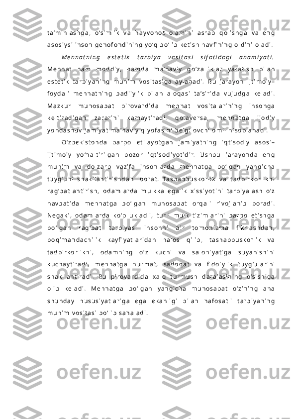 t a ’m i n l a s h g a ,   o ‘s i m l i k   v a   h a y v o n o t   o l a m i n i   a s r a b   q o l i s h g a   v a   e n g
a s o s i y s i   i n s o n   g e n o f o n d i n i n g   y o ‘q   b o ‘ l i b   k e t i s h   h a v fi n i n g   o l d i n i   o l a d i .
M e h n a t n i n g   e s t e t i k   t a r b i y a   v o s i t a s i   s i f a t i d a g i   a h a m i y a t i .
M e h n a t   h a m   m o d d i y,   h a m d a   m a ’ n a v i y   g o ‘ z a l l i k l a r   y a r a t i s h   b i l a n
e s t e t i k   t a r b i y a n i n g   m u h i m   v o s i t a s i g a   a y l a n a d i .   B u   j a r a y o n   i j t i m o i y –
f o y d a l i   m e h n a t n i n g   b a d i i y l i k   b i l a n   a l o q a s i   t a ’ s i r i d a   v u j u d g a   k e l a d i .
M a z k u r   m u n o s a b a t   p i r o v a r d i d a   m e h n a t   v o s i t a l a r i n i n g   i n s o n g a
k e l t i r a d i g a n   z a r a r i n i   k a m a y t i r a d i .   q o l a v e r s a ,   m e h n a t g a   i j o d i y
y o n d a s h u v   j a m i y a t   m a ’n a v i y   q i y o f a s i n i   b e l g i l o v c h i   o m i l   h i s o b l a n a d i .  
O ‘ z b e k i s t o n d a   b a r p o   e t i l a y o t g a n   j a m i y a t n i n g   i q t i s o d i y   a s o s i –
i j t i m o i y   y o ‘n a l t i r i l g a n   b o z o r   i q t i s o d i y o t i d i r.   U s h b u   j a r a y o n d a   e n g
m u h i m   v a   d o l z a r b   v a z i f a   i n s o n l a r d a   m e h n a t g a   b o ‘ l g a n   y a n g i c h a
t u y g ‘u n i   s h a k l l a n t i r i s h d a n   i b o r a t .   Ta s h a b b u s k o r l i k   v a   t a d b i r k o r l i k n i
r a g ‘ b a t l a n t i r i s h ,   o d a m l a r d a   m u l k k a   e g a l i k   x i s s i y o t i n i   t a r b i y a l a s h   o ‘ z
n a v b a t i d a   m e h n a t g a   b o ‘ l g a n   m u n o s a b a t   o r q a l i   r i v o j l a n i b   b o r a d i .
N e g a k i ,   o d a m l a r d a   k o ‘p   u k l a d l i ,   t u r l i   m u l k   t i z i m l a r i n i   b a r p o   e t i s h g a
b o ‘ l g a n   r a g ‘ b a t   t a r b i y a s i   i n s o n n i   b i r   t o m o n l a m a   fi k r l a s h d a n ,
b o q i m a n d a c h i l i k   k a y fi y a t l a r i d a n   h a l o s   q i l i b ,   t a s h a b b u s k o r l i k   v a
t a d b i r k o r l i k n i ,   o d a m n i n g   o ‘ z   k u c h i   v a   s a l o h i y a t i g a   s u y a n i s h i n i
k u c h a y t i r a d i ,   m e h n a t g a   h u r m a t ,   s a d o q a t   v a   fi d o i y l i k   t u y g ‘ u l a r i n i
s h a k l l a n t i r a d i .   B u   p i r o v a r d i d a   x a l q   t u r m u s h   d a r a j a s i n i n g   o ‘s i s h i g a
o l i b   k e l a d i .   M e h n a t g a   b o ‘ l g a n   y a n g i c h a   m u n o s a b a t   o ‘ z i n i n g   a n a
s h u n d a y   h u s u s i y a t l a r i g a   e g a   e k a n l i g i   b i l a n   n a f o s a t l i   t a r b i y a n i n g
m u h i m   v o s i t a s i   b o ‘ l i b   s a n a l a d i . 
