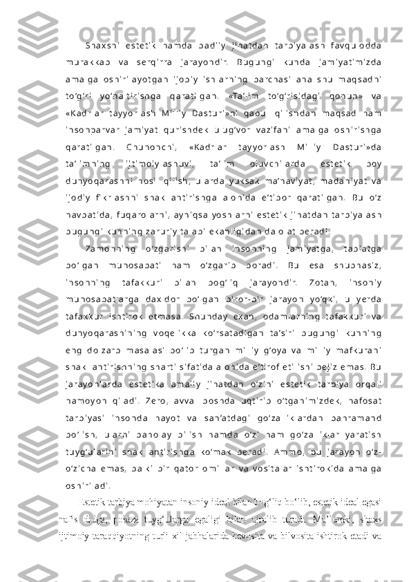 S h a x s n i   e s t e t i k   h a m d a   b a d i i y   j i h a t d a n   t a r b i y a l a s h   f a v q u l o d d a
m u r a k k a b   v a   s e r q i r r a   j a r a y o n d i r.   B u g u n g i   k u n d a   j a m i y a t i m i z d a
a m a l g a   o s h i r i l a y o t g a n   i j o b i y   i s h l a r n i n g   b a r c h a s i   a n a   s h u   m a q s a d n i
t o ‘g ‘r i   y o ‘n a l t i r i s h g a   q a r a t i l g a n .   «Ta ’ l i m   t o ‘g ‘r i s i d a g i   q o n u n »   v a
« K a d r l a r   t a y y o r l a s h   M i l l i y   D a s t u r i » n i   q a b u l   q i l i s h d a n   m a q s a d   h a m
i n s o n p a r v a r   j a m i y a t   q u r i s h d e k   u l u g ‘ v o r   v a z i f a n i   a m a l g a   o s h i r i s h g a
q a r a t i l g a n .   C h u n o n c h i ,   « K a d r l a r   t a y y o r l a s h   M i l l i y   D a s t u r i » d a
t a ’ l i m n i n g   i j t i m o i y l a s h u v i ,   t a ’ l i m   o l u v c h i l a r d a   e s t e t i k   b o y
d u n y o q a r a s h n i   h o s i l   q i l i s h ,   u l a r d a   y u k s a k   m a ’n a v i y a t ,   m a d a n i y a t   v a
i j o d i y   fi k r l a s h n i   s h a k l l a n t i r i s h g a   a l o h i d a   e ’ t i b o r   q a r a t i l g a n .   B u   o ‘ z
n a v b a t i d a ,   f u q a r o l a r n i ,   a y n i q s a   y o s h l a r n i   e s t e t i k   j i h a t d a n   t a r b i y a l a s h
b u g u n g i   k u n n i n g   z a r u r i y   t a l a b i   e k a n l i g i d a n   d a l o l a t   b e r a d i .
Z a m o n n i n g   o ‘ z g a r i s h i   b i l a n   i n s o n n i n g   j a m i y a t g a ,   t a b i a t g a
b o ‘ l g a n   m u n o s a b a t i   h a m   o ‘ z g a r i b   b o r a d i .   B u   e s a   s h u b h a s i z ,
i n s o n n i n g   t a f a k k u r i   b i l a n   b o g ‘ l i q   j a r a y o n d i r.   Z o t a n ,   i n s o n i y
m u n o s a b a t l a r g a   d a x l d o r   b o ‘ l g a n   b i r o r - b i r   j a r a y o n   y o ‘q k i ,   u   y e r d a
t a f a k k u r   i s h t i r o k   e t m a s a .   S h u n d a y   e k a n ,   o d a m l a r n i n g   t a f a k k u r i   v a
d u n y o q a r a s h i n i n g   v o q e l i k k a   k o ‘r s a t a d i g a n   t a ’s i r i   b u g u n g i   k u n n i n g
e n g   d o l z a r b   m a s a l a s i   b o ‘ l i b   t u r g a n   m i l l i y   g ‘o y a   v a   m i l l i y   m a f k u r a n i
s h a k l l a n t i r i s h n i n g   s h a r t i   s i f a t i d a   a l o h i d a   e ’ t i r o f   e t i l i s h i   b e j i z   e m a s .   B u
j a r a y o n l a r d a   e s t e t i k a   a m a l i y   j i h a t d a n   o ‘ z i n i   e s t e t i k   t a r b i y a   o r q a l i
n a m o y o n   q i l a d i .   Z e r o ,   a v v a l   b o s h d a   u q t i r i b   o ‘ t g a n i m i z d e k ,   n a f o s a t
t a r b i y a s i   i n s o n d a   h a y o t   v a   s a n ’a t d a g i   g o ‘ z a l l i k l a r d a n   b a h r a m a n d
b o ‘ l i s h ,   u l a r n i   b a h o l a y   b i l i s h   h a m d a   o ‘ z i   h a m   g o ‘ z a l l i k l a r   y a r a t i s h
t u y g ‘u l a r i n i   s h a k l l a n t i r i s h g a   k o ‘m a k   b e r a d i .   A m m o ,   b u   j a r a y o n   o ‘ z -
o ‘ z i c h a   e m a s ,   b a l k i   b i r   q a t o r   o m i l l a r   v a   v o s i t a l a r   i s h t i r o k i d a   a m a l g a
o s h i r i l a d i .  
Estetik tarbiya mohiyatan insoniy ideal bilan bog‘liq bo‘lib, estetik ideal egasi
nafis   didga,   pokiza   tuyg‘ularga   egaligi   bilan   ajralib   turadi.   Ma’lumki,   shaxs
ijtimoiy  taraqqiyotning  turli  xil  jabhalarida  bevosita   va  bilvosita  ishtirok  etadi  va 