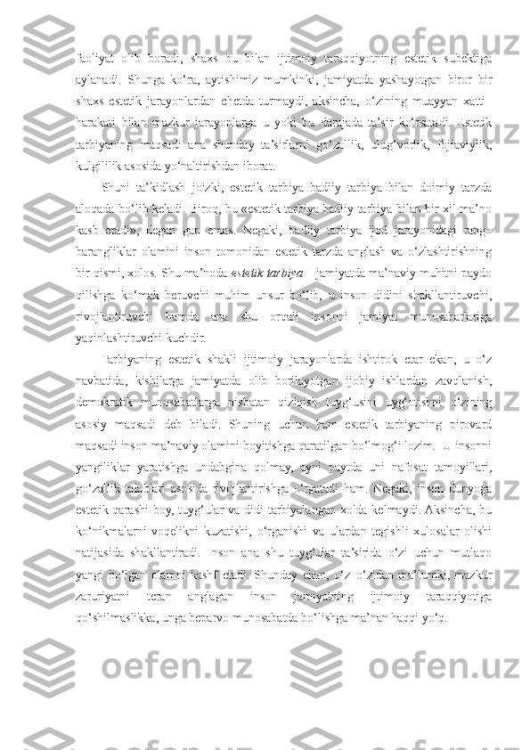 faoliyat   olib   boradi,   shaxs   bu   bilan   ijtimoiy   taraqqiyotning   estetik   subektiga
aylanadi.   Shunga   ko‘ra,   aytishimiz   mumkinki,   jamiyatda   yashayotgan   biror–bir
shaxs   estetik   jarayonlardan   chetda   turmaydi,   aksincha,   o‘zining   muayyan   xatti–
harakati   bilan   mazkur   jarayonlarga   u   yoki   bu   darajada   ta’sir   ko‘rsatadi.   Estetik
tarbiyaning   maqsadi   ana   shunday   ta’sirlarni   go‘zallik,   ulug‘vorlik,   fojiaviylik,
kulgililik asosida yo‘naltirishdan iborat.
Shuni   ta’kidlash   joizki,   estetik   tarbiya   badiiy   tarbiya   bilan   doimiy   tarzda
aloqada bo‘lib keladi. Biroq, bu «estetik tarbiya badiiy tarbiya bilan bir xil ma’no
kasb   etadi»,   degan   gap   emas.   Negaki,   badiiy   tarbiya   ijod   jarayonidagi   rang–
barangliklar   olamini   inson   tomonidan   estetik   tarzda   anglash   va   o‘zlashtirishning
bir qismi, xolos. Shu ma’noda  estetik tarbiya  – jamiyatda ma’naviy muhitni paydo
qilishga   ko‘mak   beruvchi   muhim   unsur   bo‘lib,   u   inson   didini   shakllantiruvchi,
rivojlantiruvchi   hamda   ana   shu   orqali   insonni   jamiyat   munosabatlariga
yaqinlashtiruvchi kuchdir.
Tarbiyaning   estetik   shakli   ijtimoiy   jarayonlarda   ishtirok   etar   ekan,   u   o‘z
navbatida,   kishilarga   jamiyatda   olib   borilayotgan   ijobiy   ishlardan   zavqlanish,
demokratik   munosabatlarga   nisbatan   qiziqish   tuyg‘usini   uyg‘otishni   o‘zining
asosiy   maqsadi   deb   biladi.   Shuning   uchun   ham   estetik   tarbiyaning   pirovard
maqsadi inson ma’naviy olamini boyitishga qaratilgan bo‘lmog‘i lozim.  U insonni
yangiliklar   yaratishga   undabgina   qolmay,   ayni   paytda   uni   nafosat   tamoyillari,
go‘zallik   talablari   asosida   rivojlantirishga   o‘rgatadi   ham.   Negaki,   inson   dunyoga
estetik qarashi  boy, tuyg‘ular va didi tarbiyalangan xolda kelmaydi. Aksincha, bu
ko‘nikmalarni   voqelikni   kuzatishi,   o‘rganishi   va   ulardan   tegishli   xulosalar   olishi
natijasida   shakllantiradi.   Inson   ana   shu   tuyg‘ular   ta’sirida   o‘zi   uchun   mutlaqo
yangi   bo‘lgan   olamni   kashf   etadi.   Shunday   ekan,   o‘z–o‘zidan   ma’lumki,   mazkur
zaruriyatni   teran   anglagan   inson   jamiyatning   ijtimoiy   taraqqiyotiga
qo‘shilmaslikka, unga beparvo munosabatda bo‘lishga ma’nan haqqi yo‘q.  