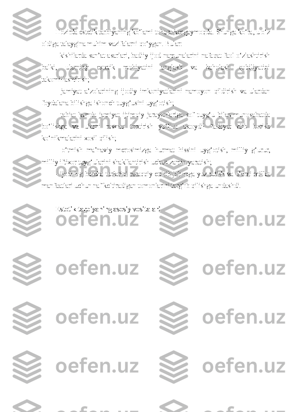 Hozirda estetik tarbiyaning ko‘lami tobora kengaymoqda. Shunga ko‘ra, u o‘z
oldiga talaygina muhim vazifalarni qo‘ygan. Bular:
- kishilarda san’at asarlari, badiiy ijod namunalarini nafaqat faol o‘zlashtirish
balki,   ularning   estetik   mohiyatini   anglash   va   baholash   qobiliyatini
takomillashtirish;
-   jamiyat   a’zolarining   ijodiy   imkoniyatlarini   namoyon   qildirish   va   ulardan
foydalana bilishga ishonch tuyg‘usini uyg‘otish;
-   tabiat   hamda   jamiyat   ijtimoiy   jarayonlariga   sof   tuyg‘u   bilan   munosabatda
bo‘lishga   va   ularni   ravnaq   toptirish   yo‘lida   astoydil   faoliyat   olib   borish
ko‘nikmalarini xosil qilish;
-   o‘tmish   ma’naviy   merosimizga   hurmat   hissini   uyg‘otish,   milliy   g‘urur,
milliy iftixor tuyg‘ularini shakllantirish uchun zamin yaratish;
- ijodning barcha turlarini taraqqiy ettirib jahonga yuz tutish va ularni millat
manfaatlari uchun naf keltiradigan tomonlarini targ‘ib qilishga undashdi.
Estetik tarbiyaning asosiy vositalari 
