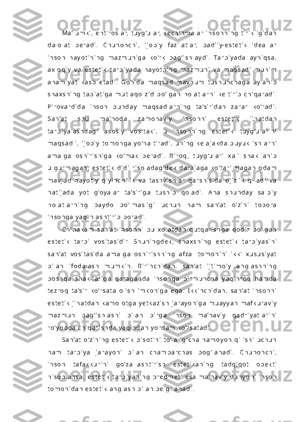 M a ’ l u m k i ,   e h t i r o s l a r,   t u y g ‘u l a r,   k e c h i n m a l a r   i n s o n n i n g   t i r i k l i g i d a n
d a l o l a t   b e r a d i .   C h u n o n c h i ,   i j o b i y   f a z i l a t l a r,   b a d i i y - e s t e t i k   i d e a l l a r
i n s o n   h a y o t i n i n g   m a z m u n i g a   k o ‘r k   b a g ‘ i s h l a y d i .   Ta r b i y a d a   a y n i q s a ,
a x l o q i y   v a   e s t e t i k   t a r b i y a d a   h a y o t n i n g   m a z m u n i   v a   m a q s a d i   m u h i m
a h a m i y a t   k a s b   e t a d i .   G o h i d a   m a q s a d   m a v h u m   t u s h u n c h a g a   a y l a n i b
s h a x s n i n g   t a b i a t i g a   m u t l a q o   z i d   b o ‘ l g a n   h o l a t l a r n i   k e l t i r i b   c h i q a r a d i .
P i r o v a r d i d a   i n s o n   b u n d a y   m a q s a d l a r n i n g   t a ’ s i r i d a n   z a r a r   k o ‘r a d i .
S a n ’a t   s h u   m a ’ n o d a   z a m o n a v i y   i n s o n n i   e s t e t i k   j i h a t d a n
t a r b i y a l a s h d a g i   a s o s i y   v o s i t a k i ,   u   i n s o n n i n g   e s t e t i k   t u y g ‘u l a r i n i
m a q s a d l i ,   i j o b i y   t o m o n g a   y o ‘n a l t i r a d i ,   u n i n g   k e l a j a k d a   b u y u k   i s h l a r n i
a m a l g a   o s h i r i s h i g a   k o ‘ m a k   b e r a d i .   B i r o q ,   t u y g ‘u l a r i   x a l i   s h a k l l a n i b
u l g u r m a g a n ,   e s t e t i k   d i d i   r i s o l a d a g i d e k   d a r a j a g a   k o ‘ t a r i l m a g a n   o d a m
m a v j u d   h a y o t i y   q i y i n c h i l i k   v a   t a s h v i s h l a r   q a r s h i s i d a   o j i z l i k   q i l a d i   v a
n a t i j a d a   y o t   g ‘o y a l a r   t a ’ s i r i g a   t u s h i b   q o l a d i .   A n a   s h u n d a y   s a l b i y
h o l a t l a r n i n g   p a y d o   b o ‘ l m a s l i g i   u c h u n   h a m   s a n ’a t   o ‘ z i n i   t o b o r a
i n s o n g a   y a q i n l a s h t i r i b   b o r a d i .  
C h i n a k a m   s a n ’a t   i n s o n n i   b u   x o l a t d a n   q u t q a r i s h g a   q o d i r   b o ‘ l g a n
e s t e t i k   t a r b i   v o s i t a s i d i r.   S h u n i n g d e k ,   s h a x s n i n g   e s t e t i k   t a r b i y a s i n i
s a n ’a t   v o s i t a s i d a   a m a l g a   o s h i r i s h n i n g   a f z a l   t o m o n i n i   i k k i   x u s u s i y a t
b i l a n   i f o d a l a s h   m u m k i n .   B i r i n c h i d a n ,   s a n ’a t   i j t i m o i y   a n g l a s h n i n g
b o s h q a   s h a k l l a r i g a   q a r a g a n d a   i n s o n g a   b i r m u n c h a   y a q i n r o q   h a m d a
t e z r o q   t a ’s i r   k o ‘r s a t a   o l i s h   i m k o n i g a   e g a .   I k k i n c h i d a n ,   s a n ’a t   i n s o n n i
e s t e t i k   j i h a t d a n   k a m o l o t g a   y e t k a z i s h   j a r a y o n i g a   m u a y y a n   m a f k u r a v i y
m a z m u n   b a g ‘ i s h l a s h i   b i l a n   b i r g a   i n s o n   m a ’n a v i y   q a d r i y a t l a r i n i
r o ‘ y o b g a   c h i q a r i s h d a   y a q i n d a n   y o r d a m   k o ‘r s a t a d i .
S a n ’a t   o ‘ z i n i n g   e s t e t i k   b i s o t i n i   t o ‘ l a l i g i c h a   n a m o y o n   q i l i s h i   u c h u n
h a m   t a r b i y a   j a r a y o n i   b i l a n   c h a m b a r c h a s   b o g ‘ l a n a d i .   C h u n o n c h i ,
i n s o n   t a f a k k u r i n i   g o ‘ z a l l a s h t i r i s h   e s t e t i k a n i n g   t a d q i q o t   o b e k t i
h i s o b l a n s a ,   e s t e t i k   t a r b i y a n i n g   p r e d m e t i   e s a   m a ’n a v i y   d u n y o n i   i n s o n
t o m o n i d a n   e s t e t i k   a n g l a s h   b i l a n   b e l g i l a n a d i . 