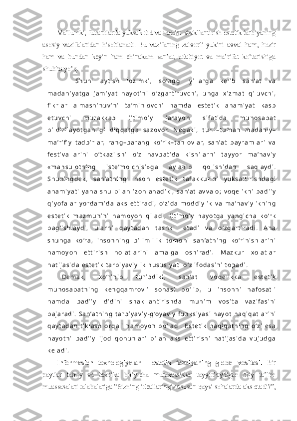 Ma’lumki, fuqarolarda yuksak did va idealni shakllantirish estetik tarbiyaning
asosiy   vazifalaridan   hisoblanadi.   Bu   vazifaning   zalvorli   yukini   avval   ham,   hozir
ham   va   bundan   keyin   ham   chinakam   san’at,   adabiyot   va   ma’rifat   ko‘tarishiga
shubha yo‘q. 
    S h u n i   a y t i s h   l o z i m k i ,   s o ‘ n g g i   y i l l a r g a   k e l i b   s a n ’a t   v a
m a d a n i y a t g a   j a m i y a t   h a y o t i n i   o ‘ z g a r t i r u v c h i ,   u n g a   x i z m a t   q i l u v c h i ,
fi k r l a r   a l m a s h i n u v i n i   t a ’m i n l o v c h i   h a m d a   e s t e t i k   a h a m i y a t   k a s b
e t u v c h i   m u r a k k a b   i j t i m o i y   j a r a y o n   s i f a t i d a   m u n o s a b a t
b i l d i r i l a y o t g a n l i g i   d i q q a t g a   s a z o v o r.   N e g a k i ,   t u r l i – t u m a n   m a d a n i y –
m a ’r i fi y   t a d b i r l a r,   r a n g – b a r a n g   k o ‘r i k – t a n l o v l a r,   s a n ’a t   b a y r a m l a r i   v a
f e s t i v a l l a r i n i   o ‘ t k a z i l s h i   o ‘ z   n a v b a t i d a   k i s h i l a r n i   t a y y o r   m a ’n a v i y
« m a h s u l o t n i n g   i s t e ’m o l c h i s i » g a   a y l a n i b   q o l i s h i d a n   s a q l a y d i .
S h u n i n g d e k ,   s a n ’a t n i n g   i n s o n   e s t e t i k   t a f a k k u r i n i   y u k s a l t i r i s h d a g i
a h a m i y a t i   y a n a   s h u   b i l a n   i z o h l a n a d i k i ,   s a n ’a t   a v v a l o ;   v o q e l i k n i   b a d i i y
q i y o f a l a r   y o r d a m i d a   a k s   e t t i r a d i ,   o ‘ z i d a   m o d d i y l i k   v a   m a ’n a v i y l i k n i n g
e s t e t i k   m a z m u n i n i   n a m o y o n   q i l a d i ,   i j t i m o i y   h a y o t g a   y a n g i c h a   k o ‘r k
b a g ‘ i s h l a y d i ,   u l a r n i   q a y t a d a n   t a s h k i l   e t a d i   v a   o ‘ z g a r t i r a d i .   A n a
s h u n g a   k o ‘r a ,   i n s o n n i n g   b i l i m l i l i k   t o m o n i   s a n ’a t n i n g   k o ‘r i n i s h l a r i n i
n a m o y o n   e t t i r i s h   h o l a t l a r i n i   a m a l g a   o s h i r a d i .   M a z k u r   x o l a t l a r
n a t i j a s i d a   e s t e t i k   t a r b i y a v i y l i k   h u s u s i y a t i   o ‘ z   i f o d a s i n i   t o p a d i .
D e m a k ,   k o ‘r i n i b   t u r i b d i k i ,   s a n ’a t   v o q e l i k k a   e s t e t i k
m u n o s a b a t n i n g   k e n g q a m r o v l i   s o h a s i   b o ‘ l i b ,   u   i n s o n n i   n a f o s a t l i
h a m d a   b a d i i y   d i d i n i   s h a k l l a n t i r i s h d a   m u h i m   v o s i t a   v a z i f a s i n i
b a j a r a d i .   S a n ’a t n i n g   t a r b i y a v i y - g ‘o y a v i y   f u n k s i y a s i   h a y o t   h a q i q a t l a r i n i
q a y t a d a n   t i k l a s h   o r q a l i   n a m o y o n   b o ‘ l a d i .   E s t e t i k   h a q i q a t n i n g   o ‘ z i   e s a
h a y o t n i   b a d i i y   i j o d   q o n u n l a r i   b i l a n   a k s   e t t i r i s h i   n a t i j a s i d a   v u j u d g a
k e l a d i .
Informasion   texnologiyalar   -   estetik   tarbiyaning   global   vositasi.   Bir
paytlar   tabiiy   va   texnika   bo‘yicha   mutaxassislar   tayyorlaydigan   oliy   ta’lim
muassasalari talabalariga “Sizning ideallaringiz asosan qaysi sohalarda aks etadi?”, 