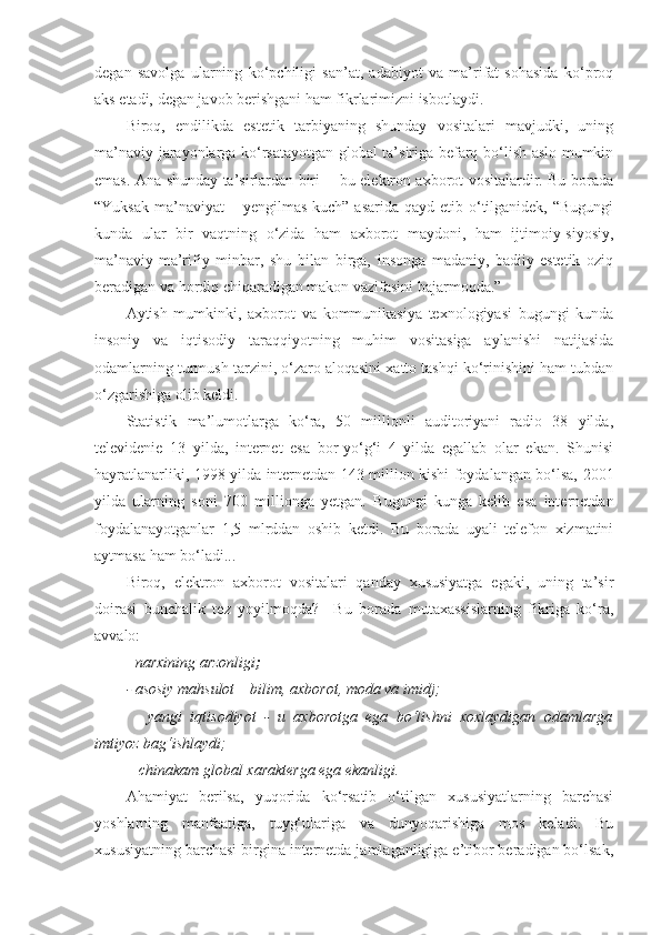 degan   savolga   ularning   ko‘pchiligi   san’at,   adabiyot   va   ma’rifat   sohasida   ko‘proq
aks etadi, degan javob berishgani ham fikrlarimizni isbotlaydi.  
Biroq,   endilikda   estetik   tarbiyaning   shunday   vositalari   mavjudki,   uning
ma’naviy jarayonlarga ko‘rsatayotgan global ta’siriga befarq bo‘lish aslo mumkin
emas. Ana shunday ta’sirlardan biri   - bu elektron axborot vositalardir. Bu borada
“Yuksak  ma’naviyat  – yengilmas  kuch” asarida  qayd etib o‘tilganidek,  “Bugungi
kunda   ular   bir   vaqtning   o‘zida   ham   axborot   maydoni,   ham   ijtimoiy-siyosiy,
ma’naviy-ma’rifiy   minbar,   shu   bilan   birga,   insonga   madaniy,   badiiy-estetik   oziq
beradigan va hordiq chiqaradigan makon vazifasini bajarmoqda.” 
Aytish   mumkinki,   axborot   va   kommunikasiya   texnologiyasi   bugungi   kunda
insoniy   va   iqtisodiy   taraqqiyotning   muhim   vositasiga   aylanishi   natijasida
odamlarning turmush tarzini, o‘zaro aloqasini xatto tashqi ko‘rinishini ham tubdan
o‘zgarishiga olib keldi.  
Statistik   ma’lumotlarga   ko‘ra,   50   millionli   auditoriyani   radio   38   yilda,
televidenie   13   yilda,   internet   esa   bor-yo‘g‘i   4   yilda   egallab   olar   ekan.   Shunisi
hayratlanarliki, 1998 yilda internetdan 143 million kishi foydalangan bo‘lsa, 2001
yilda   ularning   soni   700   millionga   yetgan.   Bugungi   kunga   kelib   esa   internetdan
foydalanayotganlar   1,5   mlrddan   oshib   ketdi.   Bu   borada   uyali   telefon   xizmatini
aytmasa ham bo‘ladi... 
Biroq,   elektron   axborot   vositalari   qanday   xususiyatga   egaki,   uning   ta’sir
doirasi   bunchalik   tez   yoyilmoqda?     Bu   borada   mutaxassislarning   fikriga   ko‘ra,
avvalo:
-  narxining arzonligi ;  
- asosiy mahsulot – bilim, axborot, moda va imidj;
  -   yangi   iqtisodiyot   -   u   axborotga   ega   bo‘lishni   xoxlaydigan   odamlarga
imtiyoz bag‘ishlaydi;
 -  chinakam global xarakterga ega ekanligi.
Ahamiyat   berilsa,   yuqorida   ko‘rsatib   o‘tilgan   xususiyatlarning   barchasi
yoshlarning   manfaatiga,   tuyg‘ulariga   va   dunyoqarishiga   mos   keladi.   Bu
xususiyatning barchasi birgina internetda jamlaganligiga e’tibor beradigan bo‘lsak, 