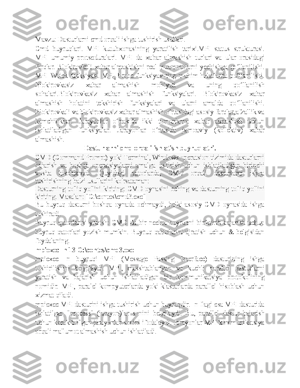 Mavzu: Dasturlarni cmd orqali ishga tushirish usullari. 
Cmd   buyruqlari.   MPI   kutubxonasining   yaratilish   tarixi.MPI_status   strukturasi.
MPI   umumiy   protseduralari.   MPI   da   xabar   almashish   turlari   va   ular   orasidagi
farqlar. Blokirovkali xabar almashishni real muammolarni yechishga qo llanilishi.ʻ
MPI_Wtick funksiyasi. MPI_Probe funksiyasining muhim holatlarda qo llanilishi.
ʻ
Blokirovkasiz   xabar   almashish   mohiyati   va   uning   qo llanilish
ʻ
sohalari.Blokirovkasiz   xabar   almashish   funksiyalari.   Blokirovkasiz   xabar
almashish   holatini   tekshirish   funksiyalari   va   ularni   amalda   qo llanilishi.
ʻ
Blokirovkali va blokirovkasiz xabar almashish o rtasidagi asosiy farqlar,afzallik va	
ʻ
kamchiliklari.   Jarayonlar   o rtasida   ikki   tomonlama   xabar   almashish   uchun	
ʻ
ishlatiladigan   funksiyalar.   Jarayonlar   o rtasida   jamoaviy   (kollektiv)   xabar	
ʻ
almashish.
Dasturlarni cmd orqali ishlatish buyruqlatri.
CMD (Command Prompt) yoki Terminal, Windows operatsion tizimida dasturlarni
bajarish   va   boshqa   operatsiyalarni   amalga   oshirish   uchun   ishlatiladigan   birinchi
vosita   hisoblanadi.   Quyidagi   qatorlarda,   CMD   orqali   dasturlarni   ishga
tushirishning ba'zi usullarini ko'rsataman:
Dasturning to'liq yo'lini kiriting: CMD oynasini oching va dasturning to'liq yo'lini
kiriting. Masalan:  "C:\contes\cmd3.exe"
Bu   buyruq   dasturni   boshqa   oynada   ochmaydi,   balki   asosiy   CMD   oynasida   ishga
tushiradi.
Buyruq   qatorlarini   yozish:   CMD   da   bir   nechta   buyruqni   biriktirib   bajarish   uchun
buyruq   qatorlari   yozish   mumkin.   Buyruq   qatorlarini   ajratish   uchun   &   belgisidan
foydalaning. 
mpiexec -n 13 C:\contes\cmd3.exe
mpiexec   -n   buyruqi   MPI   (Message   Passing   Interface)   dasturining   ishga
tushirilishini   belgilaydi.   MPI,   masshtablangan   va   kuchli   parallel   dasturlarni
yaratish   va   bajarish   uchun   ishlatiladigan   bir   kommunikatsiya   protokolining
nomidir.   MPI,   paralel   kompyuterlarda   yoki   klastarlarda   parallel   hisoblash   uchun
xizmat qiladi.
mpiexec MPI dasturini ishga tushirish uchun buyruqdir. -n flagi esa MPI dasturida
ishlatilgan   "process"   (jarayon)lar   sonini   belgilaydi.   Bu,   parallel   dastur   bajarish
uchun kerak bo'lgan jarayonlar sonini ifodalaydi. Jarayonlar MPI kommunikatsiya
orqali ma'lumot almashish uchun ishlatiladi. 