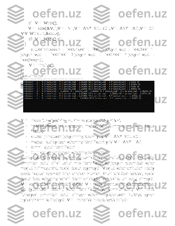         c1=MPI_Wtick();
          MPI_Recv(&M,1,MPI_INT,MPI_ANY_SOURCE,MPI_ANY_TAG,MPI_CO
MM_WORLD,&status);
        c2=MPI_Wtick()-c1;
    }
        cout<<"protsessor   :   "<<rank<<"   :   "<<"   0-jarayon_vaqt   :   "<<a2<<"   1-
jarayon_vaqt   :   "<<b1<<"   2-jarayon_vaqt   :   "<<b3<<"   4-jarayon_vaqt   :
"<<c2<<endl;
        MPI_Finalize();
}
Dastur natijasi :
MPI_Probe funksiyasining muhim holatlarda qo llanilishi.ʻ
• int   MPI_Probe (   int   source,   int   msgtag,   MPI_Comm   comm,   MPI_Status
*status)
• source - jo'natuvchi jarayonining raqami yoki MPI_ANY_SOURCE
• msgtag - kutilayotgan xabarning identifikatori yoki MPI_ANY_TAG
• comm - guruh identifikatori 
• OUT status - aniqlangan xabarning parametrlari
Kutilayotgan   blokirovkali   xabarining   tuzilishi   haqida   ma'lumot   olish.   Jo’natuvchi
tomonidan   qabul   qilish   uchun   mos   identifikator   va   jarayon   raqamidagi   xabar
mavjud   bo’lmaguncha,   pastki   dastur   qaytmaydi.   Mavjud   xabar   atributlari   odatiy
tarzda   "status"   parametri   bilan   aniqlash   mumkin.   Shuni   ta'kidlash   kerakki,   pastki
dastur   faqat   xabarning   kelishi   faktini   aniqlaydi,   lekin   aslida   uni   qabul   qilmaydi.
MPI   standarti   MPI_Probe-dan   keyingi   MPI_Recv   chaqiruvi   bir   xil   parametrlarga
ega   (yuboruvchi   raqami,   xabar   identifikatori   va   kommunikator)   MPI_Probe
funksiyasi   tomonidan   qabul   qilingan   xabarni   foydalanuvchi   buferiga   aynan
joylashtirishini kafolatlaydi. MPI_Probe ikki holatda kerak bo'ladi: 